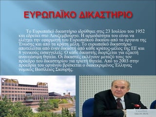 Το Ευρωπαϊκό δικαστήριο ιδρύθηκε στις 23 Ιουλίου του 1952 και εδρεύει στο Λουξεμβούργο. Η αρμοδιότητα του είναι να ελέγχει την εφαρμογή του Ευρωπαϊκού δικαίου από τα όργανα της Ένωσης και από τα κράτη μέλη. Το ευρωπαϊκό δικαστήριο αποτελείται από έναν δικαστή από κάθε κράτος-μέλος της ΕΕ και 8 γενικούς εισαγγελείς. Ο κάθε δικαστής διορίζεται για εξαετή ανανεώσιμη θητεία. Οι δικαστές εκλέγουν μεταξύ τους τον πρόεδρο του δικαστηρίου για τριετή θητεία. Από το 2003 στην προεδρία του οργάνου βρίσκεται ο διακεκριμένος Έλληνας νομικός Βασίλειος Σκουρής. 