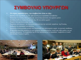 Οι κύριες αρμοδιότητες  του συμβουλίου είναι οι εξής  : Θεσπίζει την νομοθεσία της ΕΕ  από κοινού με το ευρωπαϊκό κοινοβούλιο  Συντονίζει τις γενικές οικονομικές και  κοινωνικές πολιτικές των κρατών μελών.  Συνάπτει διεθνείς συμφωνίες μεταξύ της  ΕΕ και τρίτων χωρών . Εγκρίνει τον προϋπολογισμό της ΕΕ. Χαράσσει και υλοποιεί  την εξωτερική πολιτική και την πολιτική  ασφάλεια  της Ένωσης. Καθορίζει το ευρωπαϊκό κοινοβούλιο. Συντονίζει τη συνεργασία μεταξύ των δικαστικών και αστυνομικών αρχών  σε ποινικές υποθέσεις. Η προεδρία ασκείται σύμφωνα με μια ομόφωνα προκαθορισμένη  σειρά από κάθε κράτος για μια περίοδο έξη μηνών. Το συμβούλιο της ΕΕ δεν ταυτίζεται με το ευρωπαϊκό  συμβούλιο το οποίο συνεδριάζει 4 φορές το χρόνο.  