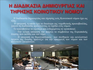 Η διαδικασία δημιουργίας και τήρησης ενός Κοινοτικού νόμου έχει ως εξής: Η επιτροπή, η οποία έχει το δικαίωμα της νομοθετικής πρωτοβουλίας, ξεκινά τη διαδικασία προτείνοντας το σχέδιο ενός νόμου. Το κοινοβούλιο το εξετάζει και ενδεχομένως το τροποποιεί. Την τελική απόφαση την παίρνει το συμβούλιο της Ευρωπαϊκής ένωσης που εκδίδει και τον νόμο. Η επιτροπή ως θεματοφύλακας  των συνθηκών και εκτελεστικό όργανο της ένωσης φροντίζει για την εφαρμογή των νόμων και των πολιτικών αποφάσεων.  