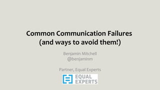 Common Communication Failures
(and ways to avoid them!)
Benjamin Mitchell
@benjaminm
Partner, Equal Experts
 
