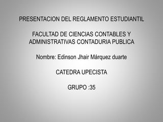 PRESENTACION DEL REGLAMENTO ESTUDIANTIL 
FACULTAD DE CIENCIAS CONTABLES Y 
ADMINISTRATIVAS CONTADURIA PUBLICA 
Nombre: Edinson Jhair Márquez duarte 
CATEDRA UPECISTA 
GRUPO :35 
 