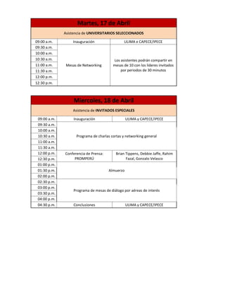 Martes, 17 de Abril
              Asistencia de UNIVERSITARIOS SELECCIONADOS

09:00 a.m.        Inauguración                  ULIMA e CAPECE/IPECE
09:30 a.m.
10:00 a.m.
10:30 a.m.                               Los asistentes podrán compartir en
11:00 a.m.     Mesas de Networking       mesas de 10 con los líderes invitados
11:30 a.m.                                   por periodos de 30 minutos
12:00 p.m.
12:30 p.m.



                   Miercoles, 18 de Abril
                  Asistencia de INVITADOS ESPECIALES

 09:00 a.m.        Inauguración                   ULIMA y CAPECE/IPECE
 09:30 a.m.
 10:00 a.m.
 10:30 a.m.         Programa de charlas cortas y networking general
 11:00 a.m.
 11:30 a.m.
 12:00 p.m.   Conferencia de Prensa:       Brian Tippens, Debbie Jaffe, Rahim
 12:30 p.m.        PROMPERÚ                      Fazal, Gonzalo Velasco
 01:00 p.m.
 01:30 p.m.                            Almuerzo
 02:00 p.m.
 02:30 p.m.
 03:00 p.m.
                   Programa de mesas de diálogo por aéreas de interés
 03:30 p.m.
 04:00 p.m.
 04:30 p.m.        Conclusiones                   ULIMA y CAPECE/IPECE
 