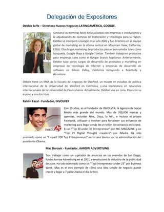 Delegación de Expositores
Debbie Jaffe – Directora Nuevos Negocios LATINOAMÉRICA, GOOGLE.

                        Gestiona las primeras fases de las alianzas con empresas e instituciones y
                        la adjudicación de licencias de exploración y tecnología para la region.
                        Debbie se incorporó a Google en el año 2002 y fue directora en el equipo
                        global de marketing en la oficina central en Mountain View, California,
                        EEUU. Ella dirigió marketing de productos para el consumidor tales como
                        búsqueda, Google Maps y Google Toolbar. También trabajó en productos
                        para empresas tales como el Google Search Appliance. Anteriormente,
                        Debbie tuvo varios cargos de desarrollo de productos y marketing en
                        empresas de tecnología de Internet y empresas de desarrollo de
                        software en Silicon Valley, California incluyendo a Reactivity y
                        Accenture.

Debbie tiene un MBA de la Escuela de Negocios de Stanford, un máster en estudios de política
internacional de la Universidad de Stanford en California, y una licenciatura en relaciones
internacionales de la Universidad de Pennsylvania. Actualmente, Debbie vive en Lima, Perú con su
esposo y sus dos hijas.

Rahim Fazal - Fundador, INVOLVER

                             Con 29 años, es el fundador de INVOLVER, la Agencia de Social
                             Media más grande del mundo. Más de 700,000 marcas y
                             agencias, incluidas Nike, Cisco, la NFL, e incluso el propio
                             Facebook, utilizaan a Involver para fortalecer sus esfuerzos de
                             marketing para llegar a más de un billón de contactos en la web.
                             Es un “Top 30 under 30 Entrepreneur” por INC. MAGAZINE, y un
                             “Top 25 Digital Thought –Leaders” por iMedia. Ha sido
premiado como un “Empact 100 Top Entrepreneurs” en la casa blanca por la administración del
presidente Obama.

                  Mac Durovic - Fundador, AAROW ADVERTISING

                  Tras trabajar como un sujetador de anuncios en las avenidas de San Diego,
                  fundó Aarrow Advertising en el 2001, y revolucionó la industria de la publicidad
                  de a pie. Ha sido nominado como un “Top Entrepreneur under 25” por Business
                  Week. Max es el vivo ejemplo de cómo una idea simple de negocio puede
                  crecer y llegar a 7 países hasta el día de hoy.
 