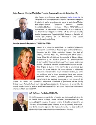Brian Tippens - Director Mundial de Pequeña Empresa y Desarrollo Sostenible, HP.

                             Brian Tippens es profesor de Legal Studies en Kaplan University. Ha
                             sido profesor en University of San Francisco. Actualmente integra el
                             directorio de varias organizaciones, como la australiana Mission
                             NewEnergy, Canadian          Aboriginal        Minority        Supplier
                             Council (CAMSC), Texas       Business      Alliance (TBA), WEConnect
                             International, The Shell Center for Sustainability at Rice University, y
                             The International Program Committee of the National Minority
                             Supplier Development Council (NMSDC). Tippens es Bachelor of
                             Science por University of San Francisco, y Juris Doctor
                             por McGeorge School of Law.

Jennifer Kushell - Fundadora, YSN MEDIA CORP.

                                 Asesora de la Fundación Nacional para la Enseñanza del Espíritu
                                 Empresarial y del Instituto Nacional para el Emprendimiento.
                                 Consultora de AOL, OPEN - American Express, Visa, Bank of
                                 America, Business Week, Inc., AllBusiness.com, MTV, Ernst &
                                 Young, Mobil Oil, el Gobierno de Australia, la Cámara Júnior
                                 Internacional y las escuelas públicas de Boston.Coautora
                                 de Secrets of the Young and Successful (‘secretos de los jóvenes
                                 exitosos’). Autora de Sólo para emprendedores (Editorial Norma),
                                 libro dirigido a jóvenes recién salidos de la universidad que
                                 expone de forma divertida los conocimientos y habilidades
                                 necesarios para convertirse en un empresario exitoso, así como
                                 los problemas que el joven empresario tiene que afrontar
                                 (relaciones con la familia, apariencia personal, financiación,
                                 mantenimiento de registros, conexiones en red, mentores). La
autora, ella misma una carismática empresaria, fundadora y presidenta de The Young
Entrepreneurs Network, fundó cuatro compañías propias antes de ingresar a la Universidad de
Boston. El periódico U.S. News & World Report se refirió a ella como “la gurú del movimiento
empresarial de la Generación X”.

                      Jeff Hoffman - Fundador, PRICELINE.

                      Mr. Hoffman, es un emprendedor ya logrado, que ha innovado a lo largo de
                      los últimos años en el campo On-line, software y entretenimiento. Ha sido
                      nombrado por la industria de viajes y turismo de Estados Unidos como un
                      “25 Most Influential Executives”. Además de ser co-fundador de Priceline,
                      una de las mayores agencias de viajes del mundo, ha sido parte del
                      desarrollo de diversos emprendimientos sumamente exitosos.
 