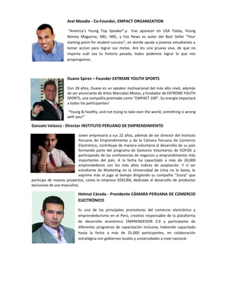Arel Moodie - Co-Founder, EMPACT ORGANIZATION

                      “America’s Young Top Speaker”,y tras aparecer en USA Today, Young
                     Money Magazine, ABC, NBC, y Fox News es autor del Best Seller “Your
                     starting point for student success”, en donde ayuda a jovenes estudiantes a
                     tomar accion para lograr sus metas. Are les una prueva viva, de que no
                     importa cuál sea tu historia pasada, todos podemos lograr lo que nos
                     propongamos.



                     Duane Spires – Founder EXTREME YOUTH SPORTS

                     Con 28 años, Duane es un speaker motivacional del más alto nivel, además
                     de ser anunciante de Artes Marciales Mixtas, y fundador de EXTREME YOUTH
                     SPORTS, una compañía premiada como “EMPACT 100”. Su energía impactará
                     a todos los participantes!

                     “Young & healthy, and not trying to take over the world, something is wrong
                     with you!”

Gonzalo Velasco - Director INSTITUTO PERUANO DE EMPRENDIMIENTO

                            Joven empresario a sus 22 años, además de ser director del Instituto
                            Peruano de Emprendimiento y de la Cámara Peruana de Comercio
                            Electrónico, contribuye de manera voluntaria al desarrollo de su país
                            formando parte del programa de Gestores Voluntarios de COFIDE y
                            participando de las conferencias de negocios y emprendimiento más
                            importantes del país. A la fecha ha capacitado a más de 20,000
                            emprendedores con los más altos índices de aceptación. Y si ser
                            estudiante de Marketing en la Universidad de Lima no le basta, le
                            exprime más el jugo al tiempo dirigiendo su compañía “5corp” que
participa de nuevos proyectos, como la empresa EDECÁN, dedicada al desarrollo de productos
exclusivos de uso masculino.

                           Helmut Cáceda - Presidente CÁMARA PERUANA DE COMERCIO
                           ELECTRÓNICO

                           Es uno de los principales promotores del comercio electrónico y
                           emprendedurismo en el Perú, creativo responsable de la plataforma
                           de desarrollo económico EMPRENDEDOR 2.0 y participante de
                           diferentes programas de capacitación inclusiva, habiendo capacitado
                           hasta la fecha a más de 25,000 participantes, en colaboración
                           estratégica con gobiernos locales y universidades a nivel nacional.
 