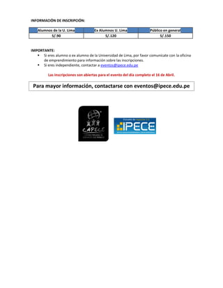 INFORMACIÓN DE INSCRIPCIÓN:

   Alumnos de la U. Lima              Ex Alumnos U. Lima                Público en general
          S/.90                             S/.120                            S/.150


IMPORTANTE:
    Si eres alumno o ex alumno de la Universidad de Lima, por favor comunícate con la oficina
      de emprendimiento para información sobre las inscripciones.
    Si eres independiente, contactar a eventos@ipece.edu.pe

          Las inscripciones son abiertas para el evento del día completo el 16 de Abril.

 Para mayor información, contactarse con eventos@ipece.edu.pe
 