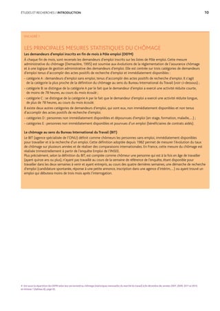 ÉTUDES ET RECHERCHES / INTRODUCTION	 10
4. Voir aussi la répartition des DEFM selon leur ancienneté au chômage (statistiques mensuelles du marché du travail) à fin décembre des années 2007, 2009, 2011 et 2013,
en Annexe 1 (tableau 8), page 43.
ENCADRÉ 1
LES PRINCIPALES MESURES STATISTIQUES DU CHÔMAGE
Les demandeurs d’emploi inscrits en fin de mois à Pôle emploi (DEFM)
À chaque fin de mois, sont recensés les demandeurs d’emploi inscrits sur les listes de Pôle emploi. Cette mesure
administrative du chômage (Demazière, 1995) est soumise aux évolutions de la réglementation de l’assurance chômage
et à une logique de gestion administrative des demandeurs d’emploi. Elle est centrée sur trois catégories de demandeurs
d’emploi tenus d’accomplir des actes positifs de recherche d’emploi et immédiatement disponibles :
- catégorie A : demandeurs d’emploi sans emploi, tenus d’accomplir des actes positifs de recherche d’emploi. Il s’agit
de la catégorie la plus proche de la définition du chômage au sens du Bureau International du Travail (voir ci-dessous) ;
- catégorie B: se distingue de la catégorie A par le fait que le demandeur d’emploi a exercé une activité réduite courte,
de moins de 78 heures, au cours du mois écoulé ;
- catégorie C : se distingue de la catégorie A par le fait que le demandeur d’emploi a exercé une activité réduite longue,
de plus de 78 heures, au cours du mois écoulé.
Il existe deux autres catégories de demandeurs d’emploi, qui sont eux, non immédiatement disponibles et non tenus
d’accomplir des actes positifs de recherche d’emploi.
- catégories D : personnes non immédiatement disponibles et dépourvues d’emploi (en stage, formation, maladie,…) ;
- catégories E : personnes non immédiatement disponibles et pourvues d’un emploi (bénéficiaires de contrats aidés).
Le chômage au sens du Bureau International du Travail (BIT)
Le BIT (agence spécialisée de l’ONU) définit comme chômeurs les personnes sans emploi, immédiatement disponibles
pour travailler et à la recherche d’un emploi. Cette définition adoptée depuis 1982 permet de mesurer l’évolution du taux
de chômage sur plusieurs années et de réaliser des comparaisons internationales. En France, cette mesure du chômage est
réalisée trimestriellement à partir de l’enquête Emploi de l’INSEE.
Plus précisément, selon la définition du BIT, est comptée comme chômeur une personne qui est à la fois en âge de travailler
(ayant quinze ans ou plus), n’ayant pas travaillé au cours de la semaine de référence de l’enquête, étant disponible pour
travailler dans les deux semaines à venir et ayant entrepris, au cours des quatre dernières semaines, une démarche de recherche
d’emploi (candidature spontanée, réponse à une petite annonce, inscription dans une agence d’intérim,…) ou ayant trouvé un
emploi qui débutera moins de trois mois après l’interrogation.
 