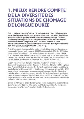 1.	MIEUX RENDRE COMPTE
DE LA DIVERSITÉ DES
SITUATIONS DE CHÔMAGE
DE LONGUE DURÉE
Pour prendre en compte d’une part, le phénomène croissant d’allers-retours
entre chômage et emploi et pour gommer d’autre part, certaines dimensions
administratives de gestion de la liste des demandeurs d’emploi, l’analyse
du chômage de longue durée est élargie dans cette étude aux demandeurs
d’emploi inscrits en catégories A, B ou C au moins 12 mois au cours
des 24 derniers mois et connaissant des discontinuités d’inscription de moins
de 6 mois (OCDE, 2002 ; JASAROSKI, SABY, 2011) .
À fin décembre 2013, ce cumul d’au moins 12 mois d’inscription en discontinu au
cours des 24 derniers mois concerne 633 000 personnes (soit 12% des DEFM). Les
demandeurs d’emploi inscrits en continu depuis un an ou plus sont, quant à eux,
2 305 000 à fin décembre 2013 (45% des DEFM). Au total, 2 938 000 demandeurs
d’emploi ont cumulé au moins douze mois d’inscription (avec ou sans interruption)
sur une période de 24 mois à fin décembre 2013, soit six DEFM sur dix.
La part des demandeurs d’emploi dans cette situation s’accroît avec l’âge.
Cependant, la suppression de la « Dispense de Recherche d’Emploi » (DRE) explique
pour l’essentiel la forte progression des demandeurs d’emploi les plus âgés (55 ans
ou plus) entre fin décembre 2007 et fin décembre 2013, que ce soit parmi les DEFM
ou parmi ceux cumulant au moins douze mois d’inscription dans les 24 derniers
mois. Par ailleurs, la part des hommes parmi les demandeurs d’emploi cumulant au
moins 12 mois d’inscription dans les 24 derniers mois s’est accrue en raison d’une
dégradation plus forte du marché du travail dans certains secteurs très masculinisés
comme la construction ou l’industrie.
Enfin, si le chômage de longue durée n’épargne pas les plus qualifiés, les demandeurs
d’emploi les moins diplômés et les moins qualifiés demeurent les plus nombreux à
cumuler au moins 12 mois d’inscription dans les 24 derniers mois.
 