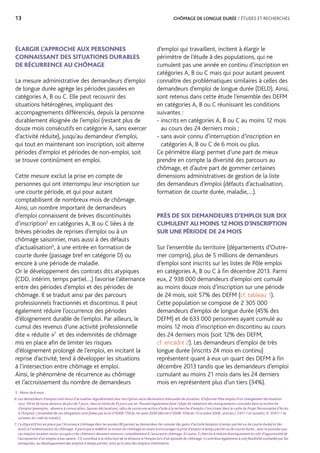 13	 CHÔMAGE DE LONGUE DURÉE / ÉTUDES ET RECHERCHES
ÉLARGIR L’APPROCHE AUX PERSONNES
CONNAISSANT DES SITUATIONS DURABLES
DE RÉCURRENCE AU CHÔMAGE
La mesure administrative des demandeurs d’emploi
de longue durée agrège les périodes passées en
catégories A, B ou C. Elle peut recouvrir des
situations hétérogènes, impliquant des
accompagnements différenciés, depuis la personne
durablement éloignée de l’emploi (restant plus de
douze mois consécutifs en catégorie A, sans exercer
d’activité réduite), jusqu’au demandeur d’emploi,
qui tout en maintenant son inscription, soit alterne
périodes d’emploi et périodes de non-emploi, soit
se trouve continûment en emploi.
Cette mesure exclut la prise en compte de
personnes qui ont interrompu leur inscription sur
une courte période, et qui pour autant
comptabilisent de nombreux mois de chômage.
Ainsi, un nombre important de demandeurs
d’emploi connaissent de brèves discontinuités
d’inscription5
en catégories A, B ou C liées à de
brèves périodes de reprises d’emploi ou à un
chômage saisonnier, mais aussi à des défauts
d’actualisation6
, à une entrée en formation de
courte durée (passage bref en catégorie D) ou
encore à une période de maladie.
Or le développement des contrats dits atypiques
(CDD, intérim, temps partiel…) favorise l’alternance
entre des périodes d’emploi et des périodes de
chômage. Il se traduit ainsi par des parcours
professionnels fractionnés et discontinus. Il peut
également réduire l’occurrence des périodes
d’éloignement durable de l’emploi. Par ailleurs, le
cumul des revenus d’une activité professionnelle
dite « réduite »7
et des indemnités de chômage
mis en place afin de limiter les risques
d’éloignement prolongé de l’emploi, en incitant la
reprise d’activité, tend à développer les situations
à l’intersection entre chômage et emploi.
Ainsi, le phénomène de récurrence au chômage
et l’accroissement du nombre de demandeurs
d’emploi qui travaillent, incitent à élargir le
périmètre de l’étude à des populations, qui ne
cumulent pas une année en continu d’inscription en
catégories A, B ou C mais qui pour autant peuvent
connaître des problématiques similaires à celles des
demandeurs d’emploi de longue durée (DELD). Ainsi,
sont retenus dans cette étude l’ensemble des DEFM
en catégories A, B ou C réunissant les conditions
suivantes :
- inscrits en catégories A, B ou C au moins 12 mois
au cours des 24 derniers mois ;
- sans avoir connu d’interruption d’inscription en
catégories A, B ou C de 6 mois ou plus.
Ce périmètre élargi permet d’une part de mieux
prendre en compte la diversité des parcours au
chômage, et d’autre part de gommer certaines
dimensions administratives de gestion de la liste
des demandeurs d’emploi (défauts d’actualisation,
formation de courte durée, maladie,…).
PRÈS DE SIX DEMANDEURS D’EMPLOI SUR DIX
CUMULENT AU MOINS 12 MOIS D’INSCRIPTION
SUR UNE PÉRIODE DE 24 MOIS
Sur l’ensemble du territoire (départements d’Outre-
mer compris), plus de 5 millions de demandeurs
d’emploi sont inscrits sur les listes de Pôle emploi
en catégories A, B ou C à fin décembre 2013. Parmi
eux, 2 938 000 demandeurs d’emploi ont cumulé
au moins douze mois d’inscription sur une période
de 24 mois, soit 57% des DEFM (cf. tableau 1).
Cette population se compose de 2 305 000
demandeurs d’emploi de longue durée (45% des
DEFM) et de 633 000 personnes ayant cumulé au
moins 12 mois d’inscription en discontinu au cours
des 24 derniers mois (soit 12% des DEFM,
cf. encadré 2). Les demandeurs d’emploi de très
longue durée (inscrits 24 mois en continu)
représentent quant à eux un quart des DEFM à fin
décembre 2013 tandis que les demandeurs d’emploi
cumulant au moins 21 mois dans les 24 derniers
mois en représentent plus d’un tiers (34%).
5. Moins de 6 mois.
6. Les demandeurs d’emploi sont tenus d’actualiser régulièrement leur inscription via la déclaration mensuelle de situation, d’informer Pôle emploi d’un changement de situation
sous 72h et de toute absence de plus de 7 jours, dans la limite de 35 jours par an. Peuvent également faire l’objet de radiations des manquements constatés dans la recherche
d’emploi (exemples : absence à convocation, fausses déclarations, refus de suivre une action d’aide à la recherche d’emploi s’inscrivant dans le cadre du Projet Personnalisé d’Accès
à l’Emploi). L’ensemble de ces obligations sont fixées par la loi n°2008-758 du 1er août 2008 (décret n°2008-1056 du 13 octobre 2008 ; articles L.5411-1 et suivants, R. 55411-1 et
suivants du code du travail.)
7. Ce dispositif mis en place par l’Assurance chômage dans les années 80 permet au demandeur de cumuler des gains d’activité (emplois à temps partiel ou de courte durée) et des
droits à l’indemnisation du chômage. Il participe à redéfinir la notion du chômage en visant à encourager la prise d’emploi à temps partiel ou de courte durée ; avec le postulat que
ces emplois seraient moins occupés si les chômeurs devaient renoncer complètement à l’assurance chômage. En outre, il cherche à réduire drastiquement le coût d’opportunité de
l’acceptation d’un emploi à bas salaire. S’il contribue à la réduction de la distance à l’emploi lors d’un épisode de chômage, il contribue également à une flexibilité souhaitée par les
entreprises, au développement des emplois à temps partiel, ainsi qu’à celui des emplois intérimaires.
 