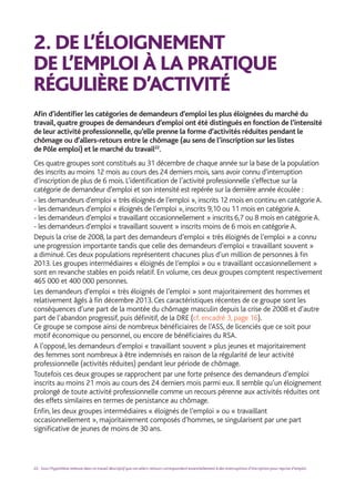 2.	DE L’ÉLOIGNEMENT
DE L’EMPLOI À LA PRATIQUE
RÉGULIÈRE D’ACTIVITÉ
Afin d’identifier les catégories de demandeurs d’emploi les plus éloignées du marché du
travail, quatre groupes de demandeurs d’emploi ont été distingués en fonction de l’intensité
de leur activité professionnelle, qu’elle prenne la forme d’activités réduites pendant le
chômage ou d’allers-retours entre le chômage (au sens de l’inscription sur les listes
de Pôle emploi) et le marché du travail22
.
Ces quatre groupes sont constitués au 31 décembre de chaque année sur la base de la population
des inscrits au moins 12 mois au cours des 24 derniers mois, sans avoir connu d’interruption
d’inscription de plus de 6 mois. L’identification de l’activité professionnelle s’effectue sur la
catégorie de demandeur d’emploi et son intensité est repérée sur la dernière année écoulée :
- les demandeurs d’emploi « très éloignés de l’emploi », inscrits 12 mois en continu en catégorie A.
- les demandeurs d’emploi « éloignés de l’emploi », inscrits 9,10 ou 11 mois en catégorie A.
- les demandeurs d’emploi « travaillant occasionnellement » inscrits 6,7 ou 8 mois en catégorie A.
- les demandeurs d’emploi « travaillant souvent » inscrits moins de 6 mois en catégorie A.
Depuis la crise de 2008, la part des demandeurs d’emploi « très éloignés de l’emploi » a connu
une progression importante tandis que celle des demandeurs d’emploi « travaillant souvent »
a diminué. Ces deux populations représentent chacunes plus d’un million de personnes à fin
2013. Les groupes intermédiaires « éloignés de l’emploi » ou « travaillant occasionnellement »
sont en revanche stables en poids relatif. En volume, ces deux groupes comptent respectivement
465 000 et 400 000 personnes.
Les demandeurs d’emploi « très éloignés de l’emploi » sont majoritairement des hommes et
relativement âgés à fin décembre 2013. Ces caractéristiques récentes de ce groupe sont les
conséquences d’une part de la montée du chômage masculin depuis la crise de 2008 et d’autre
part de l’abandon progressif, puis définitif, de la DRE (cf. encadré 3, page 16).
Ce groupe se compose ainsi de nombreux bénéficiaires de l’ASS, de licenciés que ce soit pour
motif économique ou personnel, ou encore de bénéficiaires du RSA.
A l’opposé, les demandeurs d’emploi « travaillant souvent » plus jeunes et majoritairement
des femmes sont nombreux à être indemnisés en raison de la régularité de leur activité
professionnelle (activités réduites) pendant leur période de chômage.
Toutefois ces deux groupes se rapprochent par une forte présence des demandeurs d’emploi
inscrits au moins 21 mois au cours des 24 derniers mois parmi eux. Il semble qu’un éloignement
prolongé de toute activité professionnelle comme un recours pérenne aux activités réduites ont
des effets similaires en termes de persistance au chômage.
Enfin, les deux groupes intermédiaires « éloignés de l’emploi » ou « travaillant
occasionnellement », majoritairement composés d’hommes, se singularisent par une part
significative de jeunes de moins de 30 ans.
22. Sous l’hypothèse retenue dans ce travail descriptif que ces allers-retours correspondent essentiellement à des interruptions d’inscription pour reprise d’emploi.
 
