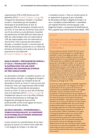 27	 DE L’ELOIGNEMENT DE L’EMPLOI DURABLE A LA PRATIQUE REGULIERE D’ACTIVITE / ÉTUDES ET RECHERCHES
« travaillant souvent ». Mais sur certains points ils
se rapprochent du groupe le plus vulnérable :
les demandeurs d’emploi « éloignés de l’emploi » et
ceux « travaillant occasionnellement » rassemblent
une majorité d’hommes comme le groupe « très
éloigné de l’emploi ». La proportion de bénéficiaires du
RSA y apparaît aussi comme relativement élevée : 42%
respectivement 47% et 45% d’entre eux à fin
décembre 2013 (cf. annexe 5, tableau 15, page 40).
À l’opposé les demandeurs d’emploi « travaillant
souvent » rassemblent peu de travailleurs
handicapés et de bénéficiaires du RSA. Ils
regroupent 45% des demandeurs d’emploi inscrits
au moins 12 mois dans les 24 derniers mois suite à
une fin de contrat ou à une démission, l’essentiel
des bénéficiaires de l’ARE (42% des indemnisés et
84% des indemnisables mais non indemnisés) et
72% des indemnisables mais non indemnisés au
titre de l’ASS. Enfin, le groupe des demandeurs
d’emploi « travaillant souvent » concentre plus de
40% des demandeurs positionnés sur un métier des
domaines de l’industrie, de la santé ou des services à
la personne et à la collectivité
(cf. annexe 8, tableau 21, page 46).
MAIS LE GROUPE « TRÈS ÉLOIGNÉ DE L’EMPLOI »
ET CELUI « TRAVAILLANT SOUVENT »
SE RAPPROCHENT PAR UNE FORTE
PRÉSENCE DES DEMANDEURS D’EMPLOI
DE TRÈS LONGUE DURÉE
Les demandeurs d’emploi « travaillant souvent » et
les demandeurs d’emploi « très éloignés de l’emploi »
sont les deux groupes qui comptent le plus de
demandeurs inscrits au moins 21 mois au cours des
24 derniers mois, soit respectivement 62% et 66%
contre 59% pour l’ensemble des demandeurs
inscrits au moins 12 mois au cours des 24 derniers
mois à fin décembre 2013 (cf. tableau 4, page 24).
Probablement observe-t-on ici les effets similaires
en termes de persistance au chômage d’un
éloignement prolongé de toute activité
professionnelle comme d’une logique de recours
pérenne aux activités réduites.
LES DEUX GROUPES « INTERMÉDIAIRES »,
STABLES EN POIDS RELATIF, SE COMPOSENT
D’UN NOMBRE RELATIVEMENT IMPORTANT
DE JEUNES ET D’HOMMES
Le plus souvent, les caractéristiques de ces deux
groupes se situent à mi-chemin entre celles des
« très éloignés de l’emploi » et celles des
ENCADRÉ 5
UNE MESURE DE LA PROBABILITÉ À
L’ENTRÉE AU CHÔMAGE DE RESTER
INSCRIT 12 MOIS EN CONTINU EN
CATÉGORIE A
Pour les entrants au premier trimestre 2012 (cf.sources
etméthodes), a été estimée grâce à un modèle logit, la
probabilité « toutes choses égales par ailleurs » qu’une
personne reste inscrite en catégorie A (aucune activité
réduite) pendant les 12 mois consécutifs à son inscription
à Pôle emploi (soit la probabilité qu’elle appartienne au
groupe des « très éloignés de l’emploi » un an après son
inscription). Pour ce modèle, l’individu de référence a les
caractéristiques suivantes : homme, âgé de 30 à 39 ans,
disposant d’un CAP/BEP, inscrit suite à une fin de contrat
ou une démission, non bénéficiaire du RSA, recherchant
un emploi dans le domaine du commerce, vente et grande
distribution, résidant en Île-de-France. La probabilité toutes
choses égales par ailleurs de cet individu de référence de
rester 12 mois en continu en catégorie A à partir de son
inscription au chômage est de 11,4%.
Avoir 40 ans ou plus augmente la probabilité d’appartenir
au groupe des personnes « très éloignées de l’emploi ».
En particulier, les 55 ans ou plus et les 50-54 ans ont
respectivement une probabilité de devenir « très éloignés
de l’emploi » dès leur inscription de 25% et de 17%
(cf.figure5).A l’inverse, les jeunes et les plus diplômés ont
une moindre probabilité de se retrouver dans cette situation.
De même, les nouveaux inscrits dans les domaines du
spectacle, de l’hôtellerie - restauration, tourisme, loisirs et
animation, de la construction, bâtiment et travaux publics
ont une moindre probabilité d’être sans aucune activité
professionnelle pendant une longue durée. Les entrants
au chômage positionnés sur les domaines professionnels
du tertiaire de la banque, assurances et immobilier, de
la communication, media et multimédia, et du support
à l’entreprise présentent, quant à eux, une plus forte
probabilité de devenir « très éloignés de l’emploi ».
Enfin, les licenciés, les personnes en reprise d’activité,
les bénéficiaires du RSA et les personnes résidant dans
des territoires où le taux de chômage est très élevé
(départements d’Outre-mer, Nord-Pas-de-Calais, Picardie
et Lorraine) ont une plus forte probabilité à leur inscription
à Pôle emploi de rester à la recherche d’un emploi sans
aucune activité professionnelle, même réduite, pendant un
an en continu.
 