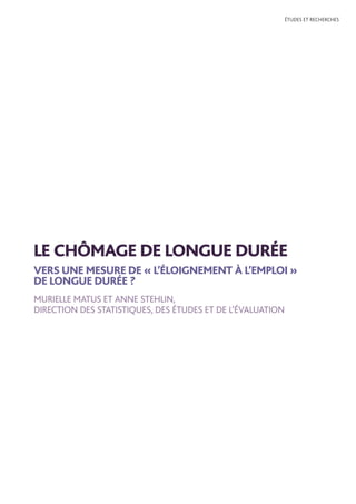 ÉTUDES ET RECHERCHES
LE CHÔMAGE DE LONGUE DURÉE
VERS UNE MESURE DE « L’ÉLOIGNEMENT À L’EMPLOI »
DE LONGUE DURÉE ?
MURIELLE MATUS ET ANNE STEHLIN,
DIRECTION DES STATISTIQUES, DES ÉTUDES ET DE L’ÉVALUATION
 