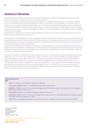 31	 DE L’ELOIGNEMENT DE L’EMPLOI DURABLE A LA PRATIQUE REGULIERE D’ACTIVITE / ÉTUDES ET RECHERCHES
SOURCES ET MÉTHODES
Cette étude utilise les données issues du fichier historique des demandeurs d’emploi et du fichier national des allocataires
(pour les informations sur l’indemnisation des demandeurs d’emploi).
A partir de ces fichiers ont été reconstitués d’une part, le parcours au chômage et d’indemnisation des DEFM en catégories
A, B ou C à fin décembre des années 2007, 2009, 2011 et 2013 ; et d’autre part, celui des entrants au 1er
trimestre 2012 en
catégories A, B ou C, primo-entrants ou absents depuis au moins 6 mois en continu des listes de Pôle emploi au moment de
leur inscription (726 000 personnes). A partir de cette dernière population, a été réalisé un modèle logit qui permet d’analyser
l’influence de chaque facteur, « toutes choses égales par ailleurs », sur le risque de rester inscrit 12 mois en continu en catégorie
A dès l’entrée au chômage.
Ont été exclus de l’analyse les demandeurs d’emploi bénéficiant du statut d’intermittents du spectacle (Annexes 8 et 10) en
raison de la nature précaire de ces professions.
Cette publication reprend également les séries corrigées des variations saisonnières et des effets des jours ouvrables (CVS-CJO)
des statistiques mensuelles du marché du travail. Ces séries portent sur les demandeurs d’emploi inscrits en fin de mois (DEFM)
à Pôle emploi. Elles sont calculées et diffusées chaque mois conjointement par Pôle emploi et la Direction de l’animation de la
recherche, des études et des statistiques (Dares).
Les données de la statistique du marché du travail effectue une photographie de la situation des demandeurs d’emploi inscrits
chaque fin de mois à Pôle emploi. L’exploitation du Fichier Historique permet également d’analyser leur situation en fin de mois
ainsi que leurs trajectoires mais avec davantage de recul, aussi des écarts entre les deux sources sont observables, notamment
concernant la part des DELD parmi les DEFM.
Concernant l’évaluation du « Plan DETLD », elle a comporté d’une part, un volet qualitatif composé d’entretiens semi-directifs
réalisés avec des acteurs de terrain de Pôle emploi chargés de mettre en œuvre le plan (conseillers, responsables d’agences,
responsables régionaux, responsables territoriaux,…), des acteurs en charge de la formation des publics, des demandeurs
d’emploi concernés par le plan. Ces entretiens ont été réalisés en collaboration avec le cabinet Amnyos. D’autre part, un
volet quantitatif qui a consisté principalement à suivre sur une période de 15 mois, à partir du fichier historique, le parcours
au chômage des demandeurs d’emploi reçus en entretien dans le cadre du « Plan DETLD » et, à titre comparatif, celui de
demandeurs d’emploi présentant des caractéristiques semblables un an auparavant en termes d’ancienneté au chômage et
d’absence d’activité réduite sur une période de deux ans.
• Directeur de la publication :
Jean Bassères
• Directeur de la rédaction :
Stéphane DUCATEZ
• Réalisation :
Service communication siège
Retrouvez toutes les statistiques et analyses
POLE-EMPLOI.ORG
EN SAVOIR PLUS
COE (2011), Rapport sur le chômage de longue durée, décembre.
Commission européenne (2012), « Le chômage de longue durée », Bilan de l’OEE.
BAVEREZ N. (1996), « La spécificité française du chômage structurel de masse, des années 1930 aux années 1990 »,Vingtième
Siècle. Revue d’histoire, n°52, pp. 41-65.
DEMAZIERE D. (1995), « La sociologie du chômage », Repères, La Découverte.
JASAROSKI E., SABY K. (2011), « Les chômeurs de longue durée en décembre 2010 : ancienneté, récurrence et situation au regard
de l’emploi », Repères  Analyses, n°31, juillet.
OCDE (2002), « Le chômage de longue durée : tenants et aboutissants » (chapitre 4), Perspectives de l’emploi de l’OCDE.
 