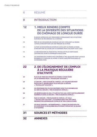 ÉTUDES ET RECHERCHES
6	 RÉSUMÉ
8	 INTRODUCTION
12	 1. MIEUX RENDRE COMPTE
DE LA DIVERSITÉ DES SITUATIONS
DE CHÔMAGE DE LONGUE DURÉE
13	ÉLARGIR L’APPROCHE AUX PERSONNES CONNAISSANT DES SITUATIONS
DURABLES DE RÉCURRENCE AU CHÔMAGE
13	PRÈS DE SIX DEMANDEURS D’EMPLOI SUR DIX CUMULENT AU MOINS
12 MOIS D’INSCRIPTION SUR UNE PÉRIODE DE 24 MOIS
15	LA PART DE DEMANDEURS D’EMPLOI CUMULANT AU MOINS 12 MOIS
D’INSCRIPTION AU COURS DES 24 DERNIERS MOIS S’ACCROÎT AVEC L’ÂGE
15	LA DÉGRADATION DU MARCHÉ DU TRAVAIL EST PLUS FORTE DANS
CERTAINS SECTEURS À DOMINANTE MASCULINE
19	LES DEMANDEURS D’EMPLOI PEU DIPLÔMÉS ET PEU QUALIFIÉS SONT LES PLUS
NOMBREUX À CUMULER AU MOINS 12 MOIS D’INSCRIPTION DANS LES
24 DERNIERS MOIS
22	2. DE L’ÉLOIGNEMENT DE L’EMPLOI
À LA PRATIQUE RÉGULIÈRE
D’ACTIVITÉ
23	PLUS D’UN TIERS DES INSCRITS AU MOINS 12 MOIS DANS
LES 24 DERNIERS MOIS « TRAVAILLENT SOUVENT »
	
23	LE GROUPE « TRÈS ÉLOIGNÉ DE L’EMPLOI » EST MAJORITAIREMENT
MASCULIN ET SENSIBLEMENT PLUS ÂGÉ QUE LE GROUPE
« TRAVAILLANT SOUVENT »
25	LES PERSONNES PEU OU PAS DIPLÔMÉES SONT PLUS NOMBREUSES
AU SEIN DU GROUPE « TRÈS ÉLOIGNÉ DE L’EMPLOI »
26	LES BÉNÉFICIAIRES DU RSA, ET SURTOUT DE L’ASS, SONT PARTICULIÈREMENT
NOMBREUX DANS LE GROUPE « TRÈS ÉLOIGNÉ DE L’EMPLOI »
27	MAIS LE GROUPE « TRÈS ÉLOIGNÉ DE L’EMPLOI » ET CELUI
« TRAVAILLANT SOUVENT » SE RAPPROCHENT PAR UNE FORTE
PRÉSENCE DES DEMANDEURS D’EMPLOI DE TRÈS LONGUE DURÉE
27	LES DEUX GROUPES « INTERMÉDIAIRES », STABLES EN POIDS RELATIF,
SE COMPOSENT D’UN NOMBRE RELATIVEMENT IMPORTANT DE JEUNES
ET D’HOMMES
31	SOURCES ET MÉTHODES
32	ANNEXES
 