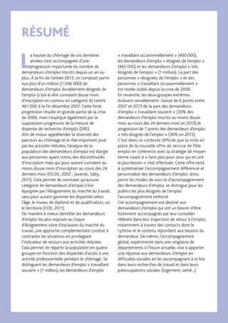 1 SURTITRE
RÉSUMÉ
L
a hausse du chômage de ces dernières
années s’est accompagnée d’une
progression importante du nombre de
demandeurs d’emploi inscrits depuis un an ou
plus. À la fin de l’année 2013, on comptait parmi
eux plus d’un million (1 046 000) de
demandeurs d’emploi durablement éloignés de
l’emploi (c’est-à-dire cumulant douze mois
d’inscription en continu en catégorie A) contre
461 000 à la fin décembre 2007. Cette forte
progression résulte en grande partie de la crise
de 2008, mais s’explique également par la
suppression progressive de la mesure de
dispense de recherche d’emploi (DRE).
Afin de mieux appréhender la diversité des
parcours au chômage et le rôle important joué
par les activités réduites, l’analyse de la
population des demandeurs d’emploi est élargie
aux personnes ayant connu des discontinuités
d’inscription mais qui pour autant cumulent au
moins douze mois d’inscription au cours des 24
derniers mois (OCDE, 2002 ; Jasaroki, Saby,
2011). Cela permet de constater qu’aucune
catégorie de demandeurs d’emploi n’est
épargnée par l’éloignement du marché du travail,
sans pour autant gommer les disparités selon
l’âge, le niveau de diplôme et de qualification, ou
le territoire (COE, 2011).
De manière à mieux identifier les demandeurs
d’emploi les plus exposés au risque
d’éloignement voire d’exclusion du marché du
travail, une approche complémentaire conduit à
contraster les situations en privilégiant
l’indicateur de recours aux activités réduites.
Cela permet de répartir la population en quatre
groupes en fonction des disparités d’accès à une
activité professionnelle pendant le chômage. Se
distinguent les demandeurs d’emploi « travaillant
souvent » (1 million), les demandeurs d’emploi
« travaillant occasionnellement » (400 000),
les demandeurs d’emploi « éloignés de l’emploi »
(465 000) et les demandeurs d’emploi « très
éloignés de l’emploi » (1 million). La part des
personnes « éloignées de l’emploi » et des
personnes « travaillant occasionnellement »
est restée stable depuis la crise de 2008.
En revanche, les deux groupes extrêmes
évoluent sensiblement ; baisse de 6 points entre
2007 et 2013 de la part des demandeurs
d’emploi « travaillant souvent » (35% des
demandeurs d’emploi inscrits au moins douze
mois au cours des 24 derniers mois en 2013) et
progression de 7 points des demandeurs d’emploi
« très éloignés de l’emploi » (36% en 2013).
C’est dans ce contexte difficile que la mise en
place de la nouvelle offre de service de Pôle
emploi en cohérence avec la stratégie de moyen
terme visant à « faire plus pour ceux qui en ont
le plus besoin » s’est effectuée. Cette offre tend
à systématiser l’accompagnement différencié et
personnalisé des demandeurs d’emploi. Ainsi,
parmi les modes de suivi et d’accompagnement
des demandeurs d’emploi, se distingue pour les
publics les plus éloignés de l’emploi
l’accompagnement renforcé.
Cet accompagnement est destiné aux
demandeurs d’emploi qui ont un besoin d’être
fortement accompagnés par leur conseiller
référent dans leur trajectoire de retour à l’emploi,
notamment à travers des contacts dont le
rythme et le contenu répondent aux besoins du
demandeur. De même, l’accompagnement
global, expérimenté dans une vingtaine de
départements à l’heure actuelle, vise à apporter
une réponse aux demandeurs d’emploi en
difficultés sociales en les accompagnant à la fois
dans leurs recherches de travail et dans leurs
préoccupations sociales (logement, santé...).
 