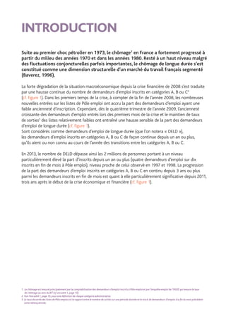 INTRODUCTION
Suite au premier choc pétrolier en 1973, le chômage1
en France a fortement progressé à
partir du milieu des années 1970 et dans les années 1980. Resté à un haut niveau malgré
des fluctuations conjoncturelles parfois importantes, le chômage de longue durée s’est
constitué comme une dimension structurelle d’un marché du travail français segmenté
(Baverez, 1996).
La forte dégradation de la situation macroéconomique depuis la crise financière de 2008 s’est traduite
par une hausse continue du nombre de demandeurs d’emploi inscrits en catégories A, B ou C2
(cf. figure 1). Dans les premiers temps de la crise, à compter de la fin de l’année 2008, les nombreuses
nouvelles entrées sur les listes de Pôle emploi ont accru la part des demandeurs d’emploi ayant une
faible ancienneté d’inscription. Cependant, dès le quatrième trimestre de l’année 2009, l’ancienneté
croissante des demandeurs d’emploi entrés lors des premiers mois de la crise et le maintien de taux
de sorties3
des listes relativement faibles ont entraîné une hausse sensible de la part des demandeurs
d’emploi de longue durée (cf. figure 1).
Sont considérés comme demandeurs d’emploi de longue durée (que l’on notera « DELD »),
les demandeurs d’emploi inscrits en catégories A, B ou C de façon continue depuis un an ou plus,
qu’ils aient ou non connu au cours de l’année des transitions entre les catégories A, B ou C.
En 2013, le nombre de DELD dépasse ainsi les 2 millions de personnes portant à un niveau
particulièrement élevé la part d’inscrits depuis un an ou plus (quatre demandeurs d’emploi sur dix
inscrits en fin de mois à Pôle emploi), niveau proche de celui observé en 1997 et 1998. La progression
de la part des demandeurs d’emploi inscrits en catégories A, B ou C en continu depuis 3 ans ou plus
parmi les demandeurs inscrits en fin de mois est quant à elle particulièrement significative depuis 2011,
trois ans après le début de la crise économique et financière (cf. figure 1).
1. Le chômage est mesuré principalement par la comptabilisation des demandeurs d’emploi inscrits à Pôle emploi et par l’enquête emploi de l’INSEE qui mesure le taux
de chômage au sens du BIT (cf. encadré 1, page 10).
2. Voir l’encadré 1, page 10, pour une définition de chaque catégorie administrative.
3. Le taux de sortie des listes de Pôle emploi est le rapport entre le nombre de sorties sur une période donnée et le stock de demandeurs d’emploi à la fin du mois précédent
cette même période.
 