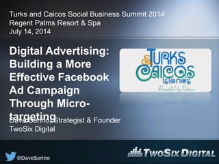 Digital Advertising:
Building a More
Effective Facebook
Ad Campaign
Through Micro-
targeting
Turks and Caicos Social Business Summit 2014
Regent Palms Resort & Spa
July 14, 2014
Dave Serino, Strategist & Founder
TwoSix Digital
 