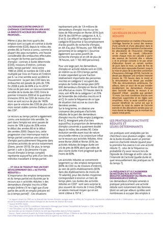 L’ALTERNANCE ENTRE EMPLOI ET
CHÔMAGE S’INTENSIFIE EN LIEN AVEC
LA BRIÈVETÉ ACCRUE DES EMPLOIS
PROPOSÉS…
Même si plus des trois quarts des
emplois sont occupés en contrat à durée
indéterminée (CDI), depuis le milieu des
années 80, la France a connu, comme la
plupart des pays européens, une hausse
considérable des embauches effectuées
au moyen de formes particulières
d’emploi : contrats à durée déterminée
(CDD), missions d’intérim, contrats
aidés, temps partiels2
. Ainsi entre
1980 et 2000, le nombre de CDD a été
multiplié par trois en France et l’intérim
par 6. La crise semble avoir accéléré le
mouvement : la part des CDD dans les
embauches est passée de près de 73%
fin 2008 à près de 84% à la mi-20143
.
Cela va de pair avec un raccourcissement
sensible de la durée des CDD. Entre le
premier trimestre 2000 et le quatrième
trimestre 2014, les CDD de moins d’un
mois se sont accrus de plus de 140%
alors que le volume des CDD de plus d’un
mois restait stable comme d’ailleurs celui
des CDI4
.
Le recours au temps partiel a également
connu une évolution très sensible. Sa
part dans l’emploi est ainsi passée de
moins de 10% à plus de 20% entre
le début des années 80 et le début
des années 2000. Depuis lors, cette
progression s’est interrompue mais le
temps partiel constitue une condition
d’emploi particulièrement fréquente dans
certaines activités de service notamment
(Dares, janvier 2013). De plus, le temps
partiel « subi » (la personne n’a pas
trouvé d’emploi à temps complet)
représente aujourd’hui près d’un tiers des
individus travaillant à temps partiel.
… ET CELA SE TRADUIT PAR UN FORT
DÉVELOPPEMENT DES « ACTIVITÉS
RÉDUITES »
L’importance des emplois temporaires et
du temps partiel est illustrée par le recours
aux « activités réduites » des demandeurs
d’emploi inscrits à Pôle emploi (même
s’il ne s’agit que d’une partie des actifs en
emploi précaire et/ou à temps partiel)5
. Ces
situations représentent près de 1,9 millions
de demandeurs d’emploi inscrits sur les
listes de Pôle emploi en février 2016 (soit
30,4 % des DEFM en catégories A, B, C,
D et E). Cet effectif se répartit entre la
catégorie B (soumise à l’accomplissement
d’actes positifs de recherche d’emploi,
en activités réduites d’au plus 78 heures,
soit 706 400 personnes) et la catégorie C
(soumise également aux actes positifs
de recherche d‘emploi et en activités
réduites de plus de 78 heures, soit
1 165 400 personnes).
Pour une large part, les demandeurs
d’emploi en activité réduite sont en CDD,
en intérim ou en CDI à temps partiel.
À noter cependant qu’une fraction
relativement importante des personnes
inscrites en catégorie C occupent
des emplois de l’ordre du temps plein
(470 000 demandeurs d’emploi en février
2016 ont effectué au moins 151 heures
dans le mois, soit 40% de la catégorie C et
25% de l’ensemble des individus inscrits
en B et C). En outre la fréquence de ce
type de situation s’est accrue au cours des
dernières années.
Sur le long terme, on observe une
croissance des pratiques d’activités
réduites de la part des demandeurs
d’emploi inscrits à Pôle emploi (catégories
B et C). Atteignant près d’un tiers
aujourd’hui, la proportion de demandeurs
d’emploi concernés a quasiment doublé
depuis le milieu des années 90. Cette
évolution semble avant tout de nature
structurelle même si la conjoncture influe
sur le recours aux activités réduites. Ainsi
entre février 2008 et février 2016, les
activités réduites de longue durée ont
crû de près de 80% alors que celles de
plus courte durée n’ont progressé que de
moins de 60%.
Les activités réduites se concentrent
largement sur des emplois temporaires
(84% de CDD ou de missions d’intérim),
au sein de petits établissements (65%
dans des établissements de moins de
10 salariés), pour des durées moyennes
correspondant à environ un tiers de
temps plein. Les durées des activités
réduites en CDD6
sont sans surprise le
plus souvent de moins de 3 mois (54%).
Le salaire mensuel moyen qui en est
retiré s’élève à 707 € 7
.
LES PRATIQUES D’ACTIVITÉ
RÉDUITE ET
LEURS DÉTERMINANTS
Les pratiques sont analysées par les
chercheurs sous plusieurs angles : celui
de la durée écoulée avant un premier
exercice d’activité réduite (quand pour
la première fois exerce-t-on une activité
réduite ?), celui de la fréquence ou
probabilité d’y avoir recours lors de
l’épisode de chômage et enfin celui de
l’intensité de l’activité (quelle durée et
quel renouvellement des pratiques au fil
du temps ?).
2
ENCADRÉ 2
LES RÈGLES DE L’ACTIVITÉ
RÉDUITE
La réglementation en matière d’Assurance
chômage favorise le cumul des revenus
d’une activité et d’une allocation dans le
butd’encouragerlemaintiend’unlienentre
les allocataires de l’Assurance chômage
et le marché du travail. L’allocation
versée chaque mois est calculée à partir
des revenus de l’activité dite « réduite »
et le principe consiste à ne pas verser
d’allocation durant un certain nombre de
jours dans le mois. La date de fin de droits
est alors repoussée d’autant. Jusqu’à la
mise en place de la dernière convention
d’Assurance chômage (2014), l’activité ne
devait pas dépasser une certaine intensité
(moins de 110 heures dans le mois) et
la rémunération ne devait pas excéder
70% des rémunérations antérieures. Par
ailleurs, dans un souci de ne pas installer
durablement les demandeurs d’emploi
dans l’activité réduite, le recours à ce
dispositif n’était possible que pendant
15 mois. Ces trois conditions d’accès sont
désormais supprimées et les règles sont
simplifiées. Ainsi, la seule condition pour
pouvoir bénéficier du cumul est que le
montant du total du salaire de l’activité
exercée et des allocations versées pour un
mois donné ne dépasse pas le montant du
salaire initial perdu.
2
Le rapport récent du CNIS sur la diversité des formes d’emploi souligne aussi les effets de l’irruption de l’économie collaborative et de « l’ubérisation » des emplois qui accroît
encore la multiplicité des statuts d’emploi et des formes de relation de travail.
3
Source ACEMO, Dares.
4
Voir Cahuc, Prost (2015), « améliorer l’assurance chômage pour limiter l’instabilité de l’emploi ». CAE, note N°24
5
Voir l’encadré 2 sur les règles des activités réduites
6
Les données sur les missions d’intérim ne sont pas disponibles dans le fichier exploité.
7
Source : Panel construit à partir du Fichier historique (et segment D3) au 1/10ème
et des DPAE de janvier à décembre 2012 à décembre 2013. Personnes ayant eu une inscription
à Pôle emploi entre janvier et décembre 2012 et ayant eu au moins une activité réduite.
 