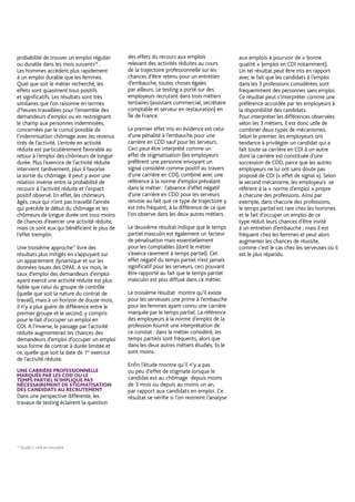 de l’activité réduite sur un retour plus
rapide au chômage signalant une possible
dégradation de la qualité des emplois
retrouvés. Dans ce cas, un volume horaire
d’activité réduite élevé semblerait protéger
les personnes d’un retour plus rapide au
chômage.
Une deuxième analyse15
, fondée sur
des méthodes analogues, fournit des
résultats plus tranchés en utilisant
les données sur les emplois occupés
fournies par les DADS. Les estimations
montrent qu’entrer en activité réduite
augmenterait de 60% la probabilité de
trouver un emploi régulier ou durable
dans les mois suivants16
. Les hommes
accèdent plus rapidement à un emploi
durable que les femmes. Quel que soit
le métier recherché, les effets sont
quasiment tous positifs et significatifs.
Les résultats sont très similaires que l’on
raisonne en termes d’heures travaillées
pour l’ensemble des demandeurs
d’emploi ou en restreignant le champ
aux personnes indemnisées, concernées
par le cumul possible de l’indemnisation
chômage avec les revenus tirés de
l’activité. L’entrée en activité réduite est
particulièrement favorable au retour
à l’emploi des chômeurs de longue
durée. Plus l’exercice de l’activité réduite
intervient tardivement, plus il favorise
la sortie du chômage. Il peut y avoir une
relation inverse entre la probabilité de
recourir à l’activité réduite et l’impact
positif observé. En effet, les chômeurs
âgés, ceux qui n’ont pas travaillé l’année
qui précède le début du chômage et
les chômeurs de longue durée ont tous
moins de chances d’exercer une activité
réduite, mais ce sont eux qui bénéficient
le plus de l’effet tremplin.
Une troisième approche17
livre des
résultats plus mitigés en s’appuyant sur
un appariement dynamique et sur les
données issues des DPAE. À six mois, le
taux d’emploi des demandeurs d’emploi
ayant exercé une activité réduite est plus
faible que celui du groupe de contrôle
(quelle que soit la nature du contrat de
travail), mais à un horizon de douze mois,
il n’y a plus guère de différence entre le
premier groupe et le second, y compris
pour le fait d’occuper un emploi en
CDI. À l’inverse, le passage par l’activité
réduite augmenterait les chances des
demandeurs d’emploi d’occuper un
emploi sous forme de contrat à durée
limitée et ce, quelle que soit la date de
1er
exercice de l’activité réduite.
UNE CARRIÈRE PROFESSIONNELLE
MARQUÉE PAR LES CDD OU LE
TEMPS PARTIEL N’IMPLIQUE PAS
NÉCESSAIREMENT DE STIGMATISATION
DES CANDIDATS AU RECRUTEMENT
Dans une perspective différente, les
travaux de testing éclairent la question
des effets du recours aux emplois
relevant des activités réduites au cours
de la trajectoire professionnelle sur les
chances d’être retenu pour un entretien
d’embauche, toutes choses égales
par ailleurs. Le testing a porté sur des
employeurs recrutant dans trois métiers
tertiaires (assistant commercial, secrétaire
comptable et serveur en restauration) en
Île de France.
Le premier effet mis en évidence est celui
d’une pénalité à l’embauche pour une
carrière en CDD sauf pour les serveurs.
Ceci peut être interprété comme un
effet de stigmatisation (les employeurs
préfèrent une personne envoyant un
signal considéré comme positif au travers
d’une carrière en CDI), combiné avec une
référence à la norme d’emploi prévalant
dans le métier : l’absence d’effet négatif
d’une carrière en CDD pour les serveurs
renvoie au fait que ce type de trajectoire
y est très fréquent, à la différence de ce
que l’on observe dans les deux autres
métiers.
Le deuxième résultat indique que le
temps partiel masculin est également
un facteur de pénalisation mais
essentiellement pour les comptables
(dont le métier s’exerce rarement à
temps partiel). Cet effet négatif du temps
partiel n’est jamais significatif pour les
serveurs, ceci pouvant être rapporté au
fait que le temps partiel masculin est plus
diffusé dans ce métier.
Le troisième résultat montre qu’il existe
pour les serveuses une prime à l’embauche
pour les femmes ayant connu une carrière
marquée par le temps partiel. La référence
des employeurs à la norme d’emploi de la
profession fournit une interprétation de
ce constat : dans le métier considéré, les
temps partiels sont fréquents, alors que
dans les deux autres métiers étudiés, ils le
sont moins.
Enfin l’étude montre qu’il n’y a pas
ou peu d’effet de stigmate lorsque le
candidat est au chômage depuis moins
de 3 mois ou depuis au moins un an,
par rapport aux candidats en emploi. Ce
résultat se vérifie si l’on restreint l’analyse
aux emplois à pourvoir de « bonne
qualité » (emploi en CDI notamment).
Un tel résultat peut être mis en rapport
avec le fait que les candidats à l’emploi
dans les 3 professions considérées sont
fréquemment des personnes sans emploi.
Ce résultat peut s’interpréter comme une
préférence accordée par les employeurs à
la disponibilité des candidats.
Pour interpréter les différences observées
selon les 3 métiers, il est donc utile de
combiner deux types de mécanismes.
Selon le premier, les employeurs ont
tendance à privilégier un candidat qui a
fait toute sa carrière en CDI à un autre
dont la carrière est constituée d’une
succession de CDD, parce que les autres
employeurs ne lui ont sans doute pas
proposé de CDI (« effet de signal »). Selon
le second mécanisme, les employeurs se
réfèrent à la « norme d’emploi » propre
à chacune des professions. Ainsi par
exemple, dans chacune des professions,
le temps partiel est rare chez les hommes
et le fait d’occuper un emploi de ce
type réduit leurs chances d’être invité
à un entretien d’embauche ; mais il est
fréquent chez les femmes et peut alors
augmenter les chances de réussite,
comme c’est le cas chez les serveuses où
il est le plus répandu.
5
15
Étude D citée en encadré.
16
Les emplois durables sont ici définis comme ceux où la personne travaille au moins 140 heures dans le mois considéré, s’il s’agit d’une période d’au moins 6 mois consécutifs
avec au moins 100 heures de travail mensuel en moyenne et qui se traduit par une absence d’inscription à Pôle emploi au terme de ces 6 mois.
17
Étude C cité en encadré.
 