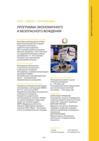 101
ДВИГАТЕЛИИЭЛЕКТРОТРАНСПОРТ
ПРОГРАММА ЭКОНОМИЧНОГО
И БЕЗОПАСНОГО ВОЖДЕНИЯ
КОНКУРЕНТНЫЕ ПРЕИМУЩЕСТВА /
Экономия энергоресурсов на базе
двигателей внутреннего сгорания
в процессе аттестации и
переаттестации водителей.
50% экономия средств в процессе
обучения вождению, 14,6% экономия
на содержание автопарка учебных
автомобилей, и 3 - 5% экономии
топлива в год в перспективе
выпускниками автошкол.
СУТЬ ИННОВАЦИИ /
Программное обеспечение
и технология экономичного
и безопасного вождения.
Экономайзер – математическая модель
автомобиля КАМАЗ.
Автомобильный Сертификационный
Центр – инновационное
образовательное учреждение.
ДОСТИГНУТЫЕ РЕЗУЛЬТАТЫ /
Разработана математическая модель
экономайзера, имитирующая КАМАЗ
43114 с точностью до 95%.
Разработана программа экономичного
и безопасного вождения.
Разработан динамический
автотренажерный комплекс КАМАЗ
на пневмоплатформе. Поданы две
заявки на полезную модель.
ФИРО (Федеральный Институт
Развития Образования) присвоил
компании ООО «Эйдос – Инновации»
статус экспериментальной площадки.
РЫНОЧНЫЙ ПОТЕНЦИАЛ /
Потенциальная емкость рынка
в России оценивается
в ~ 176 млрд. руб.
Потенциальный рынок предложения
для логистических компаний
составляет ~ 119,2 млрд. руб.
КОМАНДА /
АЛЕКСАНДР ЛИТВИНОВ
Руководитель проекта. Определение
стратегии развития проекта в России,
стран СНГ, и дальнего зарубежья.
ВИТАЛИЙ ЧЕРНЫХ
Ведущий конструктор. Выявление
передовых тенденций в мировой
практике применения тренажерных
комплексов.
МОРОЗОВ БОРИС
Ведение научно-технической
деятельности. Управленческий
консалтинг.
ООО «ЭЙДОС - ИННОВАЦИИ»
КОНТАКТЫ /
г. Казань
Литвинов Александр
+7 987 420 60 60
litvinov85@gmail.com
 