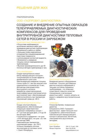 102
РЕШЕНИЯ ДЛЯ ЖКХ
СОЗДАНИЕ И ВНЕДРЕНИЕ ОПЫТНЫХ ОБРАЗЦОВ
ТЕЛЕУПРАВЛЯЕМЫХ ДИАГНОСТИЧЕСКИХ
КОМПЛЕКСОВ ДЛЯ ПРОВЕДЕНИЯ
ВНУТРИТРУБНОЙ ДИАГНОСТИКИ ТЕПЛОВЫХ
СЕТЕЙ В РОССИИ И ЗАРУБЕЖОМ
КОНКУРЕНТНЫЕ ПРЕИМУЩЕСТВА /
• Отсутствие необходимости
выполнения земляных работ для
проведения диагностики трубопроводов
• Возможность работы в трубах
с большим слоем коррозионных
отложений без специализированной
подготовки поверхности
и использования контактной жидкости.
• Возможность измерения
толщины сильно корродированных
трубопроводов.
• Высокая производительность (до 40
погонных методов трубопровода в час).
СУТЬ ИННОВАЦИИ /
Создан принципиально новый
метод неразрушающего контроля -
толщинометрия на основе эффекта
динамического скин-слоя,
обеспечивающий измерение толщины
стенки трубы от 1 мм при наличии слоя
коррозионных отложений до 10 мм.;
Для метода электромагнтино-
акустического контроля
разработан новый малошумный,
энергоэффективный электромагнитно-
акустический тракт, обеспечивающий
работоспособность при температуре
окружающей среды до +60 С.
ДОСТИГНУТЫЕ РЕЗУЛЬТАТЫ /
Создан опытный образец
оборудования, обеспечивающий
следующие характеристики:
• диапазон измеряемых толщин –
от 1 до 8 мм методом ДСС, от 6 до 30
мм методом ЭМА;
• погрешность измерения – не хуже
±10% методом ДСС, не хуже ±0,1 мм
для метода ЭМА;
• максимальная температура
окружающей среды – до +50 С.
Успешно проведена опытаня
эксплуатация на тепловых сетях
г. Санкт-Петербурга.
РЫНОЧНЫЙ ПОТЕНЦИАЛ /
Внедрение данного оборудования
позволяет получать достоверную
диагностическую информацию о
текущем состоянии подземных
трубопроводов , что позволяет
существенно повысить качество
планирования и организации
ремонтных работ, снизить затраты на
ремонт и аварийно-восстановительные
работы.
КОМАНДА /
Станислав Беляев, генеральный
директор.
Специалисты ООО «Газпроект-
Диагностика» имеют большой опыт
в разработке робототехнических
комплексов для неразрушающего
контрол я визуальным, магнитным,
электромагнино-акустическим
методами.
ООО «ГАЗПРОЕКТ-ДИАГНОСТИКА»
КОНТАКТЫ /
Санкт-Петербург
Михаил Родионов
559-15-15 доб. 1265
Факс 334-00-85
belayev@diakont.com
ГРАНТОПОЛУЧАТЕЛЬ
 