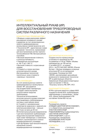 104
ИНТЕЛЛЕКТУАЛЬНЫЙ РУКАВ (ИР)
ДЛЯ ВОССТАНОВЛЕНИЯ ТРУБОПРОВОДНЫХ
СИСТЕМ РАЗЛИЧНОГО НАЗНАЧЕНИЯ
КОНКУРЕНТНЫЕ ПРЕИМУЩЕСТВА /
• Впервые в мире реализован эффект
расширения полимерного рукава
в диаметре за счет релаксационных
свойств сдеформированных
молекулярных связей (аналогов нет);
• Технология ИР – единственная в мире
«рукавная» технология, применяемая
для восстановления систем горячего
теплоснабжения ГВС бестраншейным
способом;
• Высокая механическая стойкость
и износоустойчивость;
• Температура эксплуатации
от -60 °С до +160 °С;
• Высокая стойкость к агрессивным
средам;
• Стоимость и сроки монтажа
интеллектуального рукава
(бестраншейная технология)
значительно ниже стоимости
«земляных» технологий.
СУТЬ ИННОВАЦИИ /
За счет релаксационных свойств
сдеформированных молекулярных
связей ИР расширяется
под воздействием температуры
и создает новое внутренне
износостойкое покрытие
трубопровода.
Технология использования
интеллектуального рукава позволяет
восстанавливать трубопроводные
системы в кратчайшие сроки
(от 3 дней) и с минимальными
затратами (в сравнении с заменой или
капитальным ремонтом) – меньше
до 10 раз на срок до 50 лет.
Интеллектуальный рукав предназначен:
• для восстановления трубопроводов
покрытием внутренней поверхности
труб слоем температуро- и химически
стойкого, высокопрочного сложно-
модифицированного полимера
• для футеровки труб технологического
назначения сложно-
модифицированным полимером.
ДОСТИГНУТЫЕ РЕЗУЛЬТАТЫ /
Создана опытно-промышленная
установка по производству ИР
на диаметры от 50 до 160мм. Объемы
производства: до 100 км/год.
С октября 2013 г. по апрель
2014 г. на РТС №6 ОАО «МОЭК» Южное
Бутово г. Москва проведены успешные
испытания ИР по согласованной
программе. Руководство ОАО
«МОЭК» рассматривает дальнейшие
возможности применению технологии
ИР на действующих объектах.
Заявленный объем ремонтопригодных
труб составляет 3 700 км.
 Получены патенты РФ, ФРГ, PCT.
РЫНОЧНЫЙ ПОТЕНЦИАЛ /
В РФ в срочном ремонте в сфере ЖКХ
нуждаются более 65% трубопроводов,
нефтепроводы и газопроводы – более
45%. Длина трубопроводов в РФ
составляет более 600 тыс.км.
КОМАНДА /
Руководитель проекта:
АЛЯВДИН ДМИТРИЙ ВЯЧЕСЛАВОВИЧ,
к.т.н.Заместитель руководителя:
КЛЕСТОВ АЛЕКСАНДР
РУДОЛЬФОВИЧНаучныйруководитель:
ШЕСТАКОВ АЛЕКСАНДР
АЛЕКСАНДРОВИЧ, к.ф-м.н.
Руководитель направления:
КУЗЬМИНОВА АНАСТАСИЯ
ЛЕОНИДОВНА, к.э.н.
УЗТП «МАЯК»
КОНТАКТЫ /
г. Озерск
Дмитрий Алявдин
+7 (35130) 94 72 2
termopeks@mail.ru
ДО
ПОСЛЕ
 