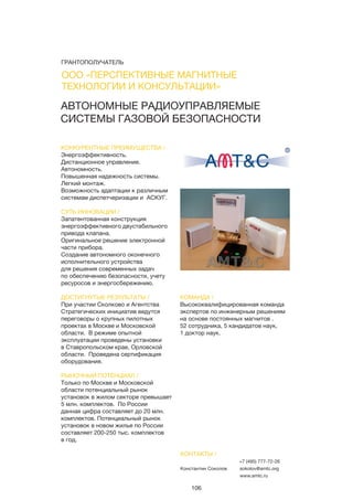 106
АВТОНОМНЫЕ РАДИОУПРАВЛЯЕМЫЕ
СИСТЕМЫ ГАЗОВОЙ БЕЗОПАСНОСТИ
КОНКУРЕНТНЫЕ ПРЕИМУЩЕСТВА /
Энергоэффективность.
Дистанционное управление.
Автономность.
Повышенная надежность системы.
Легкий монтаж.
Возможность адаптации к различным
системам диспетчеризации и АСКУГ.
СУТЬ ИННОВАЦИИ /
Запатентованная конструкция
энергоэффективного двустабильного
привода клапана.
Оригинальное решение электронной
части прибора.
Создание автономного оконечного
исполнительного устройства
для решения современных задач
по обеспечению безопасности, учету
ресуросов и энергосбережению.
ДОСТИГНУТЫЕ РЕЗУЛЬТАТЫ /
При участии Сколково и Агентства
Стратегических инициатив ведутся
переговоры о крупных пилотных
проектах в Москве и Московской
области. В режиме опытной
эксплуатации проведены установки
в Ставропольском крае, Орловской
области. Проведена сертификация
оборудования.
РЫНОЧНЫЙ ПОТЕНЦИАЛ /
Только по Москве и Московской
области потенциальный рынок
установок в жилом секторе превышает
5 млн. комплектов. По России
данная цифра составляет до 20 млн.
комплектов. Потенциальный рынок
установок в новом жилье по России
составляет 200-250 тыс. комплектов
в год.
КОМАНДА /
Высококвалифицированная команда
экспертов по инженерным решениям
на основе постоянных магнитов .
52 сотрудника, 5 кандидатов наук,
1 доктор наук.
КОНТАКТЫ /
Константин Соколов
+7 (495) 777-72-26
sokolov@amtc.org
www.amtc.ru
ООО «ПЕРСПЕКТИВНЫЕ МАГНИТНЫЕ
ТЕХНОЛОГИИ И КОНСУЛЬТАЦИИ»
ГРАНТОПОЛУЧАТЕЛЬ
 