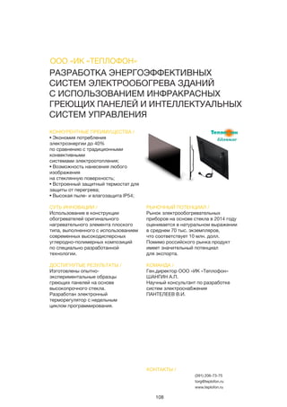 108
РАЗРАБОТКА ЭНЕРГОЭФФЕКТИВНЫХ
СИСТЕМ ЭЛЕКТРООБОГРЕВА ЗДАНИЙ
С ИСПОЛЬЗОВАНИЕМ ИНФРАКРАСНЫХ
ГРЕЮЩИХ ПАНЕЛЕЙ И ИНТЕЛЛЕКТУАЛЬНЫХ
СИСТЕМ УПРАВЛЕНИЯ
КОНКУРЕНТНЫЕ ПРЕИМУЩЕСТВА /
• Экономия потребления
электроэнергии до 40%
по сравнению с традиционными
конвективными
системами электроотопления;
• Возможность нанесения любого
изображения
на стеклянную поверхность;
• Встроенный защитный термостат для
защиты от перегрева;
• Высокая пыле- и влагозащита IP54;
СУТЬ ИННОВАЦИИ /
Использование в конструкции
обогревателей оригинального
нагревательного элемента плоского
типа, выполненного с использованием
современных высокодисперсных
углеродно-полимерных композиций
по специально разработанной
технологии.
ДОСТИГНУТЫЕ РЕЗУЛЬТАТЫ /
Изготовлены опытно-
экспериментальные образцы
греющих панелей на основе
высокопрочного стекла.
Разработан электронный
терморегулятор с недельным
циклом программирования.
РЫНОЧНЫЙ ПОТЕНЦИАЛ /
Рынок электрообогревательных
приборов на основе стекла в 2014 году
оценивается в натуральном выражении
в среднем 70 тыс. экземпляров,
что соответствует 10 млн. долл.
Помимо российского рынка продукт
имеет значительный потенциал
для экспорта.
КОМАНДА /
Ген.директор ООО «ИК «Теплофон»
ШАНГИН А.П.
Научный консультант по разработке
систем электроснабжения
ПАНТЕЛЕЕВ В.И.
КОНТАКТЫ /
(391) 206-73-75
torg@teplofon.ru
www.teplofon.ru
ООО «ИК «ТЕПЛОФОН»
 
