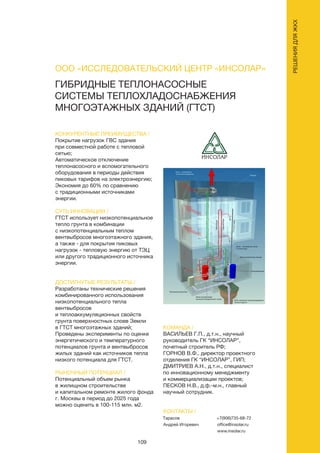 109
ГИБРИДНЫЕ ТЕПЛОНАСОСНЫЕ
СИСТЕМЫ ТЕПЛОХЛАДОСНАБЖЕНИЯ
МНОГОЭТАЖНЫХ ЗДАНИЙ (ГТСТ)
КОНКУРЕНТНЫЕ ПРЕИМУЩЕСТВА /
Покрытие нагрузок ГВС здания
при совместной работе с тепловой
сетью;
Автоматическое отключение
теплонасосного и вспомогательного
оборудования в периоды действия
пиковых тарифов на электроэнергию;
Экономия до 60% по сравнению
с традиционными источниками
энергии.
СУТЬ ИННОВАЦИИ /
ГТСТ использует низкопотенциальное
тепло грунта в комбинации
с низкопотенциальным теплом
вентвыбросов многоэтажного здания,
а также - для покрытия пиковых
нагрузок - тепловую энергию от ТЭЦ
или другого традиционного источника
энергии.
ДОСТИГНУТЫЕ РЕЗУЛЬТАТЫ /
Разработаны технические решения
комбинированного использования
низкопотенциального тепла
вентвыбросов
и теплоаккумуляционных свойств
грунта поверхностных слоев Земли
в ГТСТ многоэтажных зданий;
Проведены эксперименты по оценке
энергетического и температурного
потенциалов грунта и вентвыбросов
жилых зданий как источников тепла
низкого потенциала для ГТСТ.
РЫНОЧНЫЙ ПОТЕНЦИАЛ /
Потенциальный объем рынка
в жилищном строительстве
и капитальном ремонте жилого фонда
г. Москвы в период до 2025 года
можно оценить в 100-115 млн. м2.
КОМАНДА /
ВАСИЛЬЕВ Г.П., д.т.н., научный
руководитель ГК “ИНСОЛАР”,
почетный строитель РФ;
ГОРНОВ В.Ф., директор проектного
отделения ГК “ИНСОЛАР”, ГИП;
ДМИТРИЕВ А.Н., д.т.н., специалист
по инновационному менеджменту
и коммерциализации проектов;
ПЕСКОВ Н.В., д.ф.-м.н., главный
научный сотрудник.
ООО «ИССЛЕДОВАТЕЛЬСКИЙ ЦЕНТР «ИНСОЛАР»
КОНТАКТЫ /
Тарасов
Андрей Игоревич
+7(906)735-68-72
office@insolar.ru
www.insolar.ru
РЕШЕНИЯДЛЯЖКХ
 