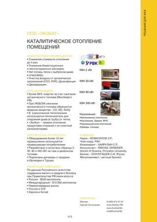 113
КАТАЛИТИЧЕСКОЕ ОТОПЛЕНИЕ
ПОМЕЩЕНИЙ
КОНКУРЕНТНЫЕ ПРЕИМУЩЕСТВА /
• Снижение стоимости отопления
до 4 раз.
• Снижение Инвестиционных
и эксплутационных расходов.
• Нет потерь тепла с выбросом дыма
в атмосферу.
• Очистка воздуха от органических
загрязнений (СОЗ, POP), Дезинфекция
и Дезодорация.
СУТЬ ИННОВАЦИИ /
• Более 88% энергии за счет сжигания
органического топлива (МинЭнерго
РФ)
• При ЛЮБОМ сжигании
органического топлива образуются
вредные вещества - СО, NO, NxOy
• В классической теплотехнике
используется теплоноситель для
отедления дыма (в трубу) от тепла.
• «ЭкоКат» - прямое отопление
продуктами сгорания с их очисткой
катализаторами.
ДОСТИГНУТЫЕ РЕЗУЛЬТАТЫ /
• Оборудование более 10 лет
промышленно используется
независимыми потребителями
• Разработаны и испытаны образцы 2,
30, 90 и 340 кВт на газе и дизельном
топливе.
• Подписаны договоры о продаже
в Ирландии и Турции.
РЫНОЧНЫЙ ПОТЕНЦИАЛ /
По данным Российского агентства
поддержки малого и среднего бизнеса
при Правительстве РФ (www.siora.ru)
• Россия - $500 миллионов
• Международный - $10 000 миллионов
• Первоочередные рынки
• Россия и СНГ
• Европа и Китай
КОМАНДА /
Наука - ИСМАГИЛОВ З.Р,
Член-корр. РАН
Инжиниринг - ХАЙРУЛИН С.Р,
Консультант - MIKHAIL SHNEIDER,
Doctor of Science, Princeton University,
Бизнес - СУНЧУГАШЕВ С.И. (Русал,
Металлоинвест, частный бизнес).
ООО «ЭКОКАТ»
КОНТАКТЫ /
Москва
Сергей Сунчугашев
8 (495) 974-47-81
www.ЭкоКат.РФ
www.EcoCat.Biz
info@EcoCat.Biz
РЕШЕНИЯДЛЯЖКХ
КВН 2 кВт
КВН 30 кВт
КВН 90 кВт
КВН 340 кВт
Назначение-
•Автономное отопление
•Население, Армия, МЧС
•Промышленное отопление
•Заводы, Склады
 