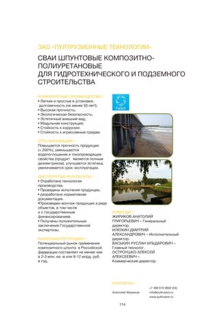 114
СВАИ ШПУНТОВЫЕ КОМПОЗИТНО-
ПОЛИУРЕТАНОВЫЕ
ДЛЯ ГИДРОТЕХНИЧЕСКОГО И ПОДЗЕМНОГО
СТРОИТЕЛЬСТВА
КОНКУРЕНТНЫЕ ПРЕИМУЩЕСТВА /
• Легкие и простые в установке,
долговечность (не менее 50 лет!);
• Высокая прочность;
• Экологическая безопасность;
• Эстетичный внешний вид;
• Модульная конструкция;
• Стойкость к коррозии;
• Стойкость к агрессивным средам.
СУТЬ ИННОВАЦИИ /
Повышается прочность продукции
(+ 200%), уменьшаются
водопоглощение и токопроводящие
свойства (продукт является полным
диэлектриком), улучшается эстетика,
увеличивается срок эксплуатации.
ДОСТИГНУТЫЕ РЕЗУЛЬТАТЫ /
• Отработана технология
производства.
• Проведены испытания продукции,
• разработана нормативная
документация.
•Произведен монтаж продукции а ряде
объектов, в том числе
и с государственным
финансированием.
• Получены положительные
заключения Государственной
экспертизы.
РЫНОЧНЫЙ ПОТЕНЦИАЛ /
Потенциальный рынок применения
композитного шпунта в Российской
федерации составляет не менее чем
в 2-3 млн. кв. м или 8-12 млрд. руб.
в год.
КОМАНДА /
ЖИРИКОВ АНАТОЛИЙ
ГРИГОРЬЕВИЧ – Генеральный
директор.
ИЛЮХИН ДМИТРИЙ
АЛЕКСАНДРОВИЧ – Исполнительный
директор.
ВАСЬКИН РУСЛАН ИЛЬДАРОВИЧ –
Главный технолог.
ОСТРОУШКО АЛЕКСЕЙ
АЛЕКСЕЕВИЧ –
Коммерческий директор.
ЗАО «ПУЛТРУЗИОННЫЕ ТЕХНОЛОГИИ»
КОНТАКТЫ /
Анатолий Жириков
+7 496 616 9602 (04)
info@pultrusion.ru
www.pultrusion.ru
 