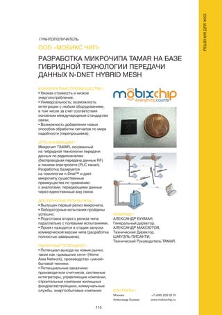 115
РАЗРАБОТКА МИКРОЧИПА TAMAR НА БАЗЕ
ГИБРИДНОЙ ТЕХНОЛОГИИ ПЕРЕДАЧИ
ДАННЫХ N-DNET HYBRID MESH
КОНКУРЕНТНЫЕ ПРЕИМУЩЕСТВА /
• Низкая стоимость и низкое
энергопотребление;
• Универсальность: возможность
интеграции с любым оборудованием,
в том числе за счет соответствия
основным международным стандартам
связи;
• Возможность добавления новых
способов обработки сигналов по мере
надобности (перепрошивка);
СУТЬ ИННОВАЦИИ /
Микрочип TAMAR, основанный
на гибридной технологии передачи
данных по радиоканалам
(беспроводная передача данных RF)
и линиям электросети (PLC канал).
Разработка базируется
на технологии n-Dnet™ и дает
микрочипу существенные
преимущества по сравнению
с аналогами, передающими данные
через единственный вид связи.
ДОСТИГНУТЫЕ РЕЗУЛЬТАТЫ /
• Выпущен первый релиз микрочипа.
• Лабораторные испытания пройдены
успешно.
• Подготовка второго релиза чипа
параллельно с полевыми испытаниями.
• Проект находится в стадии запуска
коммерческой версии чипа (разработка
полностью завершена).
РЫНОЧНЫЙ ПОТЕНЦИАЛ /
• Потенциал выхода на новые рынки,
такие как «домашние сети» (Home
Area Network), производство «умной»
бытовой техники.
• Потенциальные заказчики:
производители счетчиков, системные
интеграторы, управляющие компании,
строительные компании жилищных
фондов/застройщики, коммунальные
службы, энергосбытовые компании
КОМАНДА /
АЛЕКСАНДР БУХМАН,
Генеральный директор.
АЛЕКСАНДР МАКСЮТОВ,
Технический Директор.
ШМУЭЛЬ ПИСАНТИ,
Технический Руководитель TAMAR.
ООО «МОБИКС ЧИП»
КОНТАКТЫ /
Москва
Александр Бухман
+7 (495) 629 03 01
www.mobixchip.ru
РЕШЕНИЯДЛЯЖКХ
ГРАНТОПОЛУЧАТЕЛЬ
 