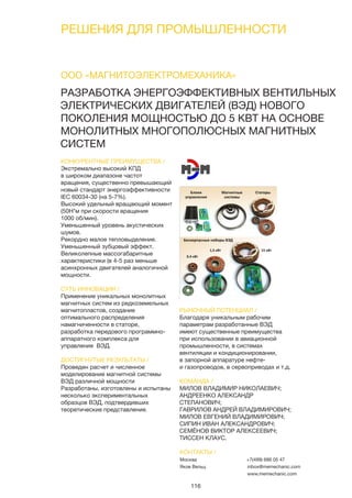 116
РЕШЕНИЯ ДЛЯ ПРОМЫШЛЕННОСТИ
РАЗРАБОТКА ЭНЕРГОЭФФЕКТИВНЫХ ВЕНТИЛЬНЫХ
ЭЛЕКТРИЧЕСКИХ ДВИГАТЕЛЕЙ (ВЭД) НОВОГО
ПОКОЛЕНИЯ МОЩНОСТЬЮ ДО 5 КВТ НА ОСНОВЕ
МОНОЛИТНЫХ МНОГОПОЛЮСНЫХ МАГНИТНЫХ
СИСТЕМ
КОНКУРЕНТНЫЕ ПРЕИМУЩЕСТВА /
Экстремально высокий КПД
в широком диапазоне частот
вращения, существенно превышающий
новый стандарт энергоэффективности
IEC 60034-30 (на 5-7%).
Высокий удельный вращающий момент
(50Н*м при скорости вращения
1000 об/мин).
Уменьшенный уровень акустических
шумов.
Рекордно малое тепловыделение.
Уменьшенный зубцовый эффект.
Великолепные массогабаритные
характеристики (в 4-5 раз меньше
асинхронных двигателей аналогичной
мощности.
СУТЬ ИННОВАЦИИ /
Применение уникальных монолитных
магнитных систем из редкоземельных
магнитопластов, создание
оптимального распределения
намагниченности в статоре,
разработка передового программно-
аппаратного комплекса для
управления ВЭД.
ДОСТИГНУТЫЕ РЕЗУЛЬТАТЫ /
Проведен расчет и численное
моделирование магнитной системы
ВЭД различной мощности
Разработаны, изготовлены и испытаны
несколько экспериментальных
образцов ВЭД, подтвердивших
теоретические представления.
РЫНОЧНЫЙ ПОТЕНЦИАЛ /
Благодаря уникальным рабочим
параметрам разработанные ВЭД
имеют существенные преимущества
при использовании в авиационной
промышленности, в системах
вентиляции и кондиционировании,
в запорной аппаратуре нефте-
и газопроводов, в сервоприводах и т.д.
КОМАНДА /
МИЛОВ ВЛАДИМИР НИКОЛАЕВИЧ;
АНДРЕЕНКО АЛЕКСАНДР
СТЕПАНОВИЧ;
ГАВРИЛОВ АНДРЕЙ ВЛАДИМИРОВИЧ;
МИЛОВ ЕВГЕНИЙ ВЛАДИМИРОВИЧ;
СИПИН ИВАН АЛЕКСАНДРОВИЧ;
СЕМЁНОВ ВИКТОР АЛЕКСЕЕВИЧ;
ТИССЕН КЛАУС.
ООО «МАГНИТОЭЛЕКТРОМЕХАНИКА»
КОНТАКТЫ /
Москва
Яков Вельц
+7(499) 686 05 47
inbox@memechanic.com
www.memechanic.com
 