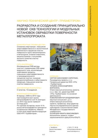 117
РЕШЕНИЯДЛЯПРОМЫШЛЕННОСТИ
РАЗРАБОТКА И СОЗДАНИЕ ПРИНЦИПИАЛЬНО
НОВОЙ СКВ ТЕХНОЛОГИИ И МОДУЛЬНЫХ
УСТАНОВОК ОБРАБОТКИ ПОВЕРХНОСТИ
МЕТАЛЛОПРОКАТА
КОНКУРЕНТНЫЕ ПРЕИМУЩЕСТВА /
Снижение энергозатрат, повышение
энергоэффективности и экологической
безопасности процессов очистки
поверхности труб и металлопроката
в металлургии, атомной энергетике,
машиностроении с получением
высокого качества очистки
поверхности.
СУТЬ ИННОВАЦИИ /
Инновационные СКВ методы
очистки с применением СКВ камер
модульного типа, исключающие
энергоемкие процессы,
повышение энергоэффективности
и производительности
процессов очистки, снижение
ресурсопотребления и себестоимости
продукции, повышение качества
очистки поверхности.
ДОСТИГНУТЫЕ РЕЗУЛЬТАТЫ /
6 патентов, 10 внедрений.
РЫНОЧНЫЙ ПОТЕНЦИАЛ /
В период с 2009 по 2015 годы
прогнозируется рост рынка
металлообработки на 6 % ежегодно
и к 2015 году рынок превысит
52 млрд долл..
По оценкам экспертов, около 10 %
рынка металлообработки приходится
на финишную обработку. Именно
в этой нише представлена продукция
ООО НТП «Трубметпром».
КОМАНДА /
СЕРГЕЙ НИКОЛАЕВИЧ СИРОТКИН,
Руководитель проекта, к.т.н.
Генеральный директор ООО «НТЦ
«Трубметпром»
ТАТЬЯНА АЛЕКСАНДРОВНА
ВОРОНИНА,
Ответственный исполнитель проекта,
к.х.н. Зам. ген. директора ООО
«НТЦ «Трубметпром» по основной
деятельности.
КОВАЛЕВ ВИКТОР ВЛАДИМИРОВИЧ
Научный консультант, д.х.н.
Ответственный исполнитель
проекта, профессор, вице-директор
Научно-исследовательского Центра
прикладной и экологической химии
Молдавского государственного
университета.
КУЗНЕЦОВ НИКИТА МАКСИМОВИЧ
Исполнитель проекта, студент
аэрокосмического факультета ЮУрГУ.
НАУЧНО-ТЕХНИЧЕСКИЙ ЦЕНТР «ТРУБМЕТПРОМ»
КОНТАКТЫ /
г. Челябинск
Сергей Николаевич
Сироткин
+7 (351) 771 39 36
ntctrubmetprom@mail.ru
www.trubmetprom.ru
 