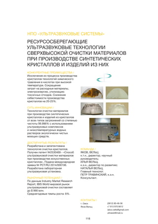118
РЕСУРСОСБЕРЕГАЮЩИЕ
УЛЬТРАЗВУКОВЫЕ ТЕХНОЛОГИИ
СВЕРХВЫСОКОЙ ОЧИСТКИ МАТЕРИАЛОВ
ПРИ ПРОИЗВОДСТВЕ СИНТЕТИЧЕСКИХ
КРИСТАЛЛОВ И ИЗДЕЛИЙ ИЗ НИХ
КОНКУРЕНТНЫЕ ПРЕИМУЩЕСТВА /
Исключение из процесса производства
кристаллов технологий химического
травления в кислотах при высокой
температуре. Сокращение
затрат на расходные материалы,
электроэнергию, утилизацию
токсичных отходов. Снижение
себестоимости производства
кристаллов на 20-25%.
СУТЬ ИННОВАЦИИ /
Технологии очистки материалов
при производстве синтетических
кристаллов и изделий из кристаллов
от всех типов загрязнений со степенью
чистоты 99.996% с использованием
ультразвуковых комплексов
и низкотемпературных водных
растворов экологически чистых
моющих средств.
ДОСТИГНУТЫЕ РЕЗУЛЬТАТЫ /
Разработана и запатентована
технология очистки кристаллов.
Получен патент №2530469 - «Способ
ультразвуковой очистки материалов
при производстве искусственных
кристаллов». Подана международная
заявка № РСТ/RU 2014/000106.
Разработана лабораторная
ультразвуковая установка.
РЫНОЧНЫЙ ПОТЕНЦИАЛ /
По данным Industry Market Research
Report, IBIS World мировой рынок
ультразвуковой очистки составляет
до $ 990 млн.
Среднегодовые темпы роста: 6%.
КОМАНДА /
ЯКОВ, ВЕЛЬЦ
к.т.н., директор, научный
руководитель;
ИЛЬЯ ВЕЛЬЦ,
к.э.н., директор по развитию;
НАТАЛЬЯ ВЕЛЬЦ,
Главный технолог.
ПЕТР ТРАВИНСКИЙ, к.э.н.
Консультант.
НПО «УЛЬТРАЗВУКОВЫЕ СИСТЕМЫ»
КОНТАКТЫ /
г. Омск
Яков Вельц
(3812) 90-46-36
+7 913 970 6612
iakov.velts@gmail.com
ultrasist@mail.ru
 