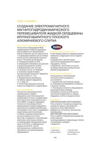 120
ДОСТИГНУТЫЕ РЕЗУЛЬТАТЫ /
К настоящему моменту командой проекта
завершены следующие этапы создания
продукта:
• разработана и запатентована
технология перемешивателя жидкой
сердцевины слитка;
• разработан, изготовлен и испытан
на заводе Заказчика промышленный
образец оборудования.
РЫНОЧНЫЙ ПОТЕНЦИАЛ /
Потенциальных пользователей
технологии можно разделить
на 2 сегмента:
1. Зарубежные и российские заводы
по производству/переработке алюминия
и выпуску сплавов.
 2. Поставщики литейного оборудования,
инжиниринговые компании.
Планируется занять до 50% рынка
технологий воздействия на жидкую
сердцевину слитка в процессе литья.
КОМАНДА /
ПАВЛОВ ЕВГЕНИЙ АЛЕКСАНДРОВИЧ:
Роль в проекте: Генеральный директор,
инициатор проекта, руководитель
проекта на этапе обоснования,
разработчик технологии, организатор
производства.
ИВАНОВ ДМИТРИЙ НИКОЛАЕВИЧ:
Роль в проекте: Коммерческий директор,
ответственный
за международные коммуникации, бизнес
планирование, продажи
и маркетинг.
СОЗДАНИЕ ЭЛЕКТРОМАГНИТНОГО
МАГНИТОГИДРОДИНАМИЧЕСКОГО
ПЕРЕМЕШИВАТЕЛЯ ЖИДКОЙ СЕРДЦЕВИНЫ
КРУПНОГАБАРИТНОГО ПЛОСКОГО
АЛЮМИНИЕВОГО СЛИТКА
КОНКУРЕНТНЫЕ ПРЕИМУЩЕСТВА /
Технология и оборудование МГД
перемешивания жидкой сердцевины
крупногабаритного алюминиевого
слитка позволяет достичь результатов:
1. Сокращения времени цикла отливки
слитка до 25% (увеличение скорости
литья с 40 мм/сек до 80 мм/сек);
2. Сокращения брака на 20%
и сокращение отрезаемых зон донника
и усадочной раковины на 50%;
3. Выравнивание хим. состава
по сечению слитка, что приводит
к снижению процента брака
при дальнейшей прокатке и обработке
слитков на 20% (+/- 1%);
4. Выравнивание температуры
по объему жидкой сердцевины
(+/- 5 град. С);
5. Отсутствие нарушения окисной
пленки на поверхности. жидкой фазы.
СУТЬ ИННОВАЦИИ /
Технология электромагнитного
перемешивания жидкой
сердцевины кристаллизующегося
алюминиевого слитка с воздействием
многочастотного электромагнитного
поля (ЭМП) на жидкую сердцевину.
Технология электромагнитного
перемешивания жидкой сердцевины
заключается в воздействии бегущего
электромагнитного поля, создаваемого
индукторами, расположенными
по обеим сторонам алюминиевого
слитка в процессе его литья.
При этом, в сравнении с ближайшими
аналогами, капитальные затраты
на предлагаемое оборудование будут
ниже на 20-40%, а операционные
затраты на 20-25%, за счет
конструкционных особенностей,
заложенных при проектировании
оборудования.
ООО «УНИМЕТ»
КОНТАКТЫ /
г. Красноярск
Евгений Павлов
+7 903 922 29 08
unimetllc@gmail.com
www.unimetllc.ru
 