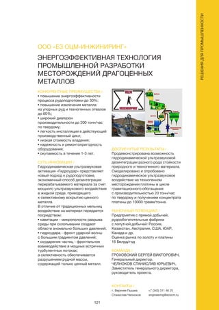 121
РЕШЕНИЯДЛЯПРОМЫШЛЕННОСТИ
ЭНЕРГОЭФФЕКТИВНАЯ ТЕХНОЛОГИЯ
ПРОМЫШЛЕННОЙ РАЗРАБОТКИ
МЕСТОРОЖДЕНИЙ ДРАГОЦЕННЫХ
МЕТАЛЛОВ
КОНКУРЕНТНЫЕ ПРЕИМУЩЕСТВА /
• повышение энергоэффективности
процесса рудоподготовки до 30%;
• повышение извлечения металла
из упорных руд и техногенных отвалов
до 60%;
• широкий диапазон
производительности до 200 тонн/час
по твердому;
• легкость инсталляции в действующий
производственный цикл;
• низкая стоимость владения;
• надежность и ремонтопригодность
оборудования;
• окупаемость в течение 1-3 лет.
СУТЬ ИННОВАЦИИ /
Гидродинамическая ультразвуковая
активация «Гидроудар» представляет
новый подход к рудоподготовке,
экономичный способ дезинтеграции
перерабатываемого материала за счет
мощного ультразвукового воздействия
в жидкой среде, приводящего
к селективному вскрытию ценного
металла.
В отличие от традиционных мельниц
воздействие на материал передается
посредством:
• кавитации - микрополости разрыва
среды при схлопывании создают
области аномально больших давлений;
• гидроудара - фронт ударной волны
с большим градиентом давлений;
• соударения частиц - фронтальное
взаимодействие в мощных встречных
турбулентных потоках;
а селективность обеспечивается
разрушением рудной массы,
содержащей только ценный металл.
ДОСТИГНУТЫЕ РЕЗУЛЬТАТЫ /
Продемонстрирована возможность
гидродинамической ультразвуковой
дезинтеграции разного рода стойкости
природного и техногенного материала.
Смоделировано и опробовано
гидродинамическое ультразвуковое
воздействие на техногенном
месторождении платины в цикле
гравитационного обогащения
с производительностью 20 тонн/час
по твердому и получением концентрата
платины до 10000 грамм/тонна.
РЫНОЧНЫЙ ПОТЕНЦИАЛ /
Предприятия с прямой добычей,
рудообогатительные фабрики
с попутной добычей: Россия,
Казахстан, Австралия, США, ЮАР,
Канада и др.
Оценка рынка по золоту и платины
16 $млрд/год
КОМАНДА /
ГРОХОВСКИЙ СЕРГЕЙ ВИКТОРОВИЧ,
Генеральный директор.
ЧЕЛНОКОВ СТАНИСЛАВ ЮРЬЕВИЧ,
Заместитель генерального директора,
руководитель проекта.
ООО «ЕЗ ОЦМ-ИНЖИНИРИНГ»
КОНТАКТЫ /
г. Верхняя Пышма
Станислав Челноков
+7 (343) 311 46 25
engineering@ezocm.ru
 