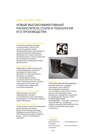 122
НОВЫЙ ВЫСОКОЭФФЕКТИВНЫЙ
РАСКИСЛИТЕЛЬ СТАЛИ И ТЕХНОЛОГИЯ
ЕГО ПРОИЗВОДСТВА
КОНКУРЕНТНЫЕ ПРЕИМУЩЕСТВА /
Снижениие расхода алюминия
на раскисление стали до 50%
при использовании нового
материалаЭкономия электроэнергии
вследствие резкого уменьшения
безвозвратных потерь алюминия
при раскислении и сырья вследствие
использования вторичных
ресурсов при производстве нового
раскислителя.
СУТЬ ИННОВАЦИИ /
Предлагается новая экономичная
и масштабируемая технология
производства практически
беспористого композиционного
материала состоящего
из алюминиевой матрицы,
в которую заключены частицы
стали. Такой раскислитель глубоко
погружается в рпсплав стали
и гораздо более эффективен
чем легкий алюминий.
ДОСТИГНУТЫЕ РЕЗУЛЬТАТЫ /
Смонтирована и испытана
лабораторная установка
по производству нового материала.
Произведены и ислледованы образцы
нового материала.
РЫНОЧНЫЙ ПОТЕНЦИАЛ /
Только рынок России по алюминиеым
раскислителям составляет
более 150 миллионов долларов.
Суммарный рынок Европы и СНГ –
500 миллионов долларов. Мировой
рынок – около 3.5 миллиардов
долларов.
КОМАНДА /
СЕЛЕЗНЕВ МАКСИМ ЛЕОНИДОВИЧ –
инженер-металлург, кандидат
технических наук в области
металловедения алюминия
и его сплавов с более чем 25 летним
опытом в исследовании новых
материалов и разработке технологий
их производства в России и США.
СУЧКОВ АЛЕКСАНДР
ГЕННАДЬЕВИЧ – экономист, успешный
предприниматель, основатель
холдинга компаний РМ КАПИТАЛ ГРУП
в области вторичной металлургии
и логистики.
ООО «ФЕРРАЛ-ТЭК»
КОНТАКТЫ /
г. Красноярск
Селезнев Максим
Леонидович
Сучков Александр
Геннадьевич
maxleosele@gmail.com
asuchkov@rmcapital.ru
 