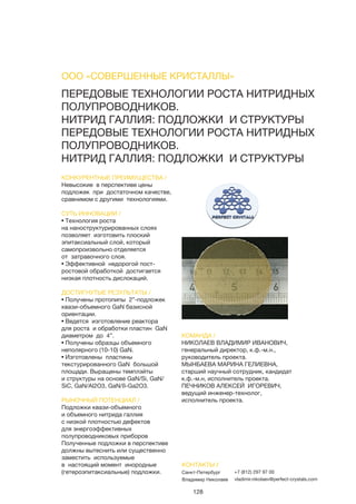 128
ПЕРЕДОВЫЕ ТЕХНОЛОГИИ РОСТА НИТРИДНЫХ
ПОЛУПРОВОДНИКОВ.
НИТРИД ГАЛЛИЯ: ПОДЛОЖКИ И СТРУКТУРЫ
ПЕРЕДОВЫЕ ТЕХНОЛОГИИ РОСТА НИТРИДНЫХ
ПОЛУПРОВОДНИКОВ.
НИТРИД ГАЛЛИЯ: ПОДЛОЖКИ И СТРУКТУРЫ
КОНКУРЕНТНЫЕ ПРЕИМУЩЕСТВА /
Невысокие в перспективе цены
подложек при достаточном качестве,
сравнимом с другими технологиями.
СУТЬ ИННОВАЦИИ /
• Технология роста
на наноструктурированных слоях
позволяет изготовить плоский
эпитаксиальный слой, который
самопроизвольно отделяется
от затравочного слоя.
• Эффективной недорогой пост-
ростовой обработкой достигается
низкая плотность дислокаций.
ДОСТИГНУТЫЕ РЕЗУЛЬТАТЫ /
• Получены протопипы 2”-подложек
квази-объемного GaN базисной
ориентации.
• Ведется изготовление реактора
для роста и обработки пластин GaN
диаметром до 4”.
• Получены образцы объемного
неполярного (10-10) GaN.
• Изготовлены пластины
текстурированного GaN большой
площади. Выращены темплэйты
и структуры на основе GaN/Si, GaN/
SiC, GaN/Al2O3, GaN/ß-Ga2O3.
РЫНОЧНЫЙ ПОТЕНЦИАЛ /
Подложки квази-объемного
и объемного нитрида галлия
с низкой плотностью дефектов
для энергоэффективных
полупроводниковых приборов
Полученные подложки в перспективе
должны вытеснить или существенно
заместить используемые
в настоящий момент инородные
(гетероэпитаксиальные) подложки.
КОМАНДА /
НИКОЛАЕВ ВЛАДИМИР ИВАНОВИЧ,
генеральный директор, к.ф.-м.н.,
руководитель проекта.
МЫНБАЕВА МАРИНА ГЕЛИЕВНА,
старший научный сотрудник, кандидат
к.ф.-м.н, исполнитель проекта.
ПЕЧНИКОВ АЛЕКСЕЙ ИГОРЕВИЧ,
ведущий инженер-технолог,
исполнитель проекта.
ООО «СОВЕРШЕННЫЕ КРИСТАЛЛЫ»
КОНТАКТЫ /
Санкт-Петербург
Владимир Николаев
+7 (812) 297 97 00
vladimir.nikolaev@perfect-crystals.com
 