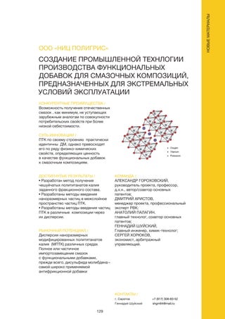 129
СОЗДАНИЕ ПРОМЫШЛЕННОЙ ТЕХНЛОГИИ
ПРОИЗВОДСТВА ФУНКЦИОНАЛЬНЫХ
ДОБАВОК ДЛЯ СМАЗОЧНЫХ КОМПОЗИЦИЙ,
ПРЕДНАЗНАЧЕННЫХ ДЛЯ ЭКСТРЕМАЛЬНЫХ
УСЛОВИЙ ЭКСПЛУАТАЦИИ
КОНКУРЕНТНЫЕ ПРЕИМУЩЕСТВА /
Возможность получения отечественных
смазок , как минимум, не уступающих
зарубежным аналогам по совокупности
потребительских свойств при более
низкой себестоимости.
СУТЬ ИННОВАЦИИ /
ПТК по своему строению практически
идентичны ДМ, однако превосходят
его по ряду физико-химических
свойств, определяющих ценность
в качестве функциональных добавок
к смазочным композициям.
ДОСТИГНУТЫЕ РЕЗУЛЬТАТЫ /
• Разработан метод получения
чешуйчатых полититанатов калия
заданного фракционного состава.
• Разработаны методы введения
наноразмерных частиц в межслойное
пространство частиц ПТК.
• Разработаны методы введения частиц
ПТК в различные композиции через
их дисперсии.
РЫНОЧНЫЙ ПОТЕНЦИАЛ /
Дисперсии наноразмерных
модифицированных полититанатов
калия (МПТК) различных средах
Полное или частичное
импортозамещение смазок
с функциональными добавками,
прежде всего, дисульфида молибдена –
самой широко применяемой
антифрикционной добавки
КОМАНДА /
АЛЕКСАНДР ГОРОХОВСКИЙ,
руководитель проекта, профессор,
д.х.н., автор/соавтор основных
патентов;
ДМИТРИЙ АРИСТОВ,
менеджер проекта, профессиональный
эксперт РВК;
АНАТОЛИЙ ПАЛАГИН,
главный технолог, соавтор основных
патентов;
ГЕННАДИЙ ШУЙСКИЙ,
Главный инженер, химик-технолог;
СЕРГЕЙ ХОРЮКОВ,
экономист, арбитражный
управляющий.
ООО «НИЦ ПОЛИГРИС»
КОНТАКТЫ /
г. Саратов
Геннадий Шуйский
+7 (917) 308-83-52
shgm64@mail.ru
НОВЫЕМАТЕРИАЛЫ
 