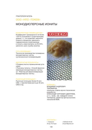 130
МОНОДИСПЕРСНЫЕ ИОНИТЫ
КОНКУРЕНТНЫЕ ПРЕИМУЩЕСТВА /
Коэффициент однородности не более
1,05 по отношению к существующему
уровню 1,1, что позволяет увеличить
скорость процессов, уменьшить
гидравлическое сопротивление
и снизить энергозатраты на 20–25%,
увеличить срок службы ионитов.
СУТЬ ИННОВАЦИИ /
Технология производства полимерных
монодисперсных частиц
суспензионнной полимеризацией.
ДОСТИГНУТЫЕ РЕЗУЛЬТАТЫ /
• Создана опытно-промышленная уста-
новка.
• Получены патенты: «Способ форполи-
меризации монодисперсных частиц»
ци «Реактор для форполимеризации
монодисперсных частиц».
РЫНОЧНЫЙ ПОТЕНЦИАЛ /
Рыночный потенциал более 25 млн
USD, с перспективой роста до 40 млн.
USD в год. КОМАНДА /
ВЛАДИМИР АНДРЕЕВИЧ
ТИХОМИРОВ,
начальник отдела научно-технических
разработок;
АЛЕКСАНДР СЕРГЕЕВИЧ ДМИТРИЕВ,
д.т.н., проф., зав. кафедрой низких
температур, директор Центра высоких
технологий МЭИ.
ООО «НПО «ТОКЕМ»
КОНТАКТЫ /
г. Кемерово
Игорь Полторан
+7(384)232-50-05
chicpim@gmail.com
ГРАНТОПОЛУЧАТЕЛЬ
 