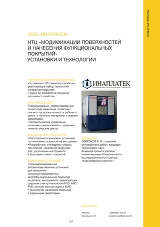 131
НОВЫЕМАТЕРИАЛЫ
НТЦ «МОДИФИКАЦИИ ПОВЕРХНОСТЕЙ
И НАНЕСЕНИЯ ФУНКЦИОНАЛЬНЫХ
ПОКРЫТИЙ»
УСТАНОВКИ И ТЕХНОЛОГИИ
КОНКУРЕНТНЫЕ ПРЕИМУЩЕСТВА /
• Установки собственной разработки,
реализующие набор технологий
нанесения покрытий.
• Задел по разработке покрытий
различного свойства.
СУТЬ ИННОВАЦИИ /
• Использование комбинированных
технологий нанесения позволяет
снизить продолжительность рабочего
цикла и получать материалы с новыми
свойствами.
• Автоматическое управление
позволяет реализовывать заданные
технологические циклы.
ДОСТИГНУТЫЕ РЕЗУЛЬТАТЫ /
• Изготовлена и внедрена установка
по нанесению покрытий на инструмент.
• Разработаны и внедрены классы
технологий нанесения покрытий
для упрочнения инструмента
и биосовместимых покрытий.
РЫНОЧНЫЙ ПОТЕНЦИАЛ /
• Специализированные
автоматизированные установки
для нанесения
наноструктурированных
многофункциональных покрытий
на детали, инструменты, реализующие
широкий спектр технологий PVD, ARC
PVD, ионную имплантацию и IBAD.
• Технологии нанесения покрытий
с заданными свойствами.
КОМАНДА /
ОБРЕЗКОВ О.И. – научный
руководитель работ, кандидат
технических наук.
Команда проекта усилена
компетенциями Национального
исследовательского центра
«Курчатовский институт».
ООО «ИНАПЛАТЕК»
КОНТАКТЫ /
Москва
Сметанин А.Н.
+7(926)851-03-33
smetanin.ipt@gmail.com
 