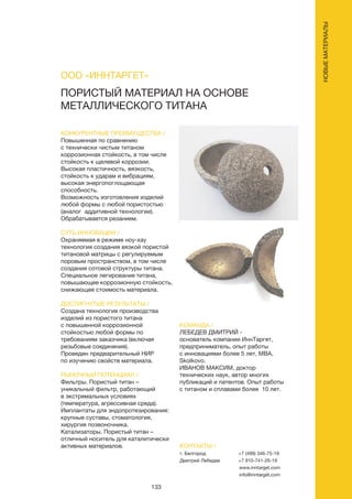 133
ПОРИСТЫЙ МАТЕРИАЛ НА ОСНОВЕ
МЕТАЛЛИЧЕСКОГО ТИТАНА
КОНКУРЕНТНЫЕ ПРЕИМУЩЕСТВА /
Повышенная по сравнению
с технически чистым титаном
коррозионная стойкость, в том числе
стойкость к щелевой коррозии.
Высокая пластичность, вязкость,
стойкость к ударам и вибрациям,
высокая энергопоглощающая
способность.
Возможность изготовления изделий
любой формы с любой пористостью
(аналог аддитивной технологии).
Обрабатывается резанием.
СУТЬ ИННОВАЦИИ /
Охраняемая в режиме ноу-хау
технология создания вязкой пористой
титановой матрицы с регулируемым
поровым пространством, в том числе
создания сотовой структуры титана.
Специальное легирование титана,
повышающее коррозионную стойкость,
снижающее стоимость материала.
ДОСТИГНУТЫЕ РЕЗУЛЬТАТЫ /
Создана технология производства
изделий из пористого титана
с повышенной коррозионной
стойкостью любой формы по
требованиям заказчика (включая
резьбовые соединения).
Проведен предварительный НИР
по изучению свойств материала.
РЫНОЧНЫЙ ПОТЕНЦИАЛ /
Фильтры. Пористый титан –
уникальный фильтр, работающий
в экстремальных условиях
(температура, агрессивная среда).
Имплантаты для эндопротезирования:
крупные суставы, стоматология,
хирургия позвоночника.
Катализаторы. Пористый титан –
отличный носитель для каталитически
активных материалов.
КОМАНДА /
ЛЕБЕДЕВ ДМИТРИЙ -
основатель компании ИннТаргет,
предприниматель, опыт работы
с инновациями более 5 лет, МВА,
Skolkovo.
ИВАНОВ МАКСИМ, доктор
технических наук, автор многих
публикаций и патентов. Опыт работы
с титаном и сплавами более 10 лет.
ООО «ИННТАРГЕТ»
КОНТАКТЫ /
г. Белгород
Дмитрий Лебедев
+7 (499) 346-75-19
+7 910-741-26-19
www.inntarget.com
info@inntarget.com
НОВЫЕМАТЕРИАЛЫ
 