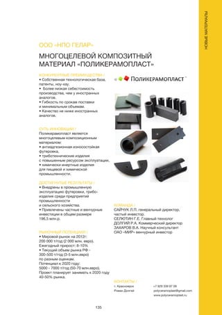 135
МНОГОЦЕЛЕВОЙ КОМПОЗИТНЫЙ
МАТЕРИАЛ «ПОЛИКЕРАМОПЛАСТ»
КОНКУРЕНТНЫЕ ПРЕИМУЩЕСТВА /
• Собственная технологическая база,
патенты, ноу-хау.
• Более низкая себестоимость
производства, чем у иностранных
аналогов.
• Гибкость по срокам поставки
и минимальным объемам.
• Качество не ниже иностранных
аналогов.
СУТЬ ИННОВАЦИИ /
Поликерамопласт является
многоцелевым композиционным
материалом:
• антиадгезионная износостойкая
футеровка,
• триботехнические изделия
с повышенным ресурсом эксплуатации,
• химически инертные изделия
для пищевой и химической
промышленности.
ДОСТИГНУТЫЕ РЕЗУЛЬТАТЫ /
• Внедрены в промышленную
эксплуатацию футеровки, трибо-
изделия среди предприятий
промышленности
и сельского хозяйства.
• Привлечены частные и венчурные
инвестиции в общем размере
196,5 млн.р.
РЫНОЧНЫЙ ПОТЕНЦИАЛ /
• Мировой рынок на 2012г:
200 000 т/год (2 000 млн. евро).
Ежегодный прирост: 8-10%
• Текущий объем рынка РФ -
300-500 т/год (3-5 млн.евро)
по разным оценкам.
Потенциал к 2020 году:
5000 - 7000 т/год (50-70 млн.евро).
Проект планирует занимать к 2020 году
40-50% рынка.
КОМАНДА /
САЙЧУК Л.П. генеральный директор,
частый инвестор.
СЕЛЮТИН Г.Е. Главный технолог
ДОЛГИЙ Р.А. Коммерческий директор
ЗАХАРОВ В.А. Научный консультант
ОАО «МИР» венчурный инвестор
ООО «НПО ГЕЛАР»
КОНТАКТЫ /
г. Красноярск
Роман Долгий
+7 929 339 87 09
polyceramoplast@gmail.com
www.polyceramoplast.ru
НОВЫЕМАТЕРИАЛЫ
 