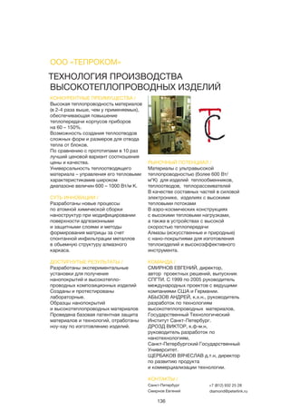 136
ТЕХНОЛОГИЯ ПРОИЗВОДСТВА
ВЫСОКОТЕПЛОПРОВОДНЫХ ИЗДЕЛИЙ
КОНКУРЕНТНЫЕ ПРЕИМУЩЕСТВА /
Высокая теплопроводность материалов
(в 2-4 раза выше, чем у применяемых),
обеспечивающая повышение
теплопередачи корпусов приборов
на 60 – 150%.
Возможность создания теплоотводов
сложных форм и размеров для отвода
тепла от блоков.
По сравнению с прототипами в 10 раз
лучший ценовой вариант соотношения
цены и качества.
Универсальность теплоотводящего
материала – управления его тепловыми
характеристикамив широком
диапазоне величин 600 – 1000 Вт/м К.
СУТЬ ИННОВАЦИИ /
Разработаны новые процессы
по атомной химической сборки
наноструктур при модифицировании
поверхности адгезионными
и защитными слоями и методы
формирования матрицы за счет
спонтанной инфильтрации металлов
в обьемную структуру алмазного
каркаса.
ДОСТИГНУТЫЕ РЕЗУЛЬТАТЫ /
Разработаны экспериментальные
установки для получения
нанопокрытий и высокотепло-
проводных композиционных изделий
Созданы и протестированы
лабораторные.
Образцы нанопокрытий
и высокотеплопроводных материалов
Проведена базовая патентная защита
материалов и технологий, отработаны
ноу-хау по изготовлению изделий.
РЫНОЧНЫЙ ПОТЕНЦИАЛ /
Материалы с ультравысокой
теплопроводностью (более 600 Вт/
м*К) для изделий теплообменников,
теплоотводов, теплорассеивателей
В качестве составных частей в силовой
электронике, изделиях с высокими
тепловыми потоками
В аэро-космических конструкциях
с высокими тепловыми нагрузками,
а также в устройствах с высокой
скоростью теплопередачи
Алмазы (искусственные и природные)
с нано-покрытиями для изготовления
теплоизделий и высокоэффективного
инструмента.
КОМАНДА /
СМИРНОВ ЕВГЕНИЙ, директор,
автор проектных решений, выпускник
СПГТИ. С 1999 по 2005 руководитель
международных проектов с ведущими
компаниями США и Германии.
АБЫЗОВ АНДРЕЙ, к.х.н., руководитель
разработок по технологиям
высокотеплопроводных материалов,
Государственный Технологический
Институт Санкт-Петербург.
ДРОЗД ВИКТОР, к.ф-м.н,
руководитель разработок по
нанотехнологиям,
Санкт-Петербургский Государственный
Университет.
ЩЕРБАКОВ ВЯЧЕСЛАВ д.т.н, директор
по развитию продукта
и коммерциализации технологии.
ООО «ТЕПРОКОМ»
КОНТАКТЫ /
Санкт-Петербург
Смирнов Евгений
+7 (812) 932 25 28
diamond@peterlink.ru
 