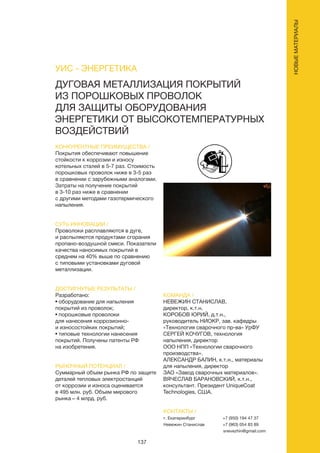 137
ДУГОВАЯ МЕТАЛЛИЗАЦИЯ ПОКРЫТИЙ
ИЗ ПОРОШКОВЫХ ПРОВОЛОК
ДЛЯ ЗАЩИТЫ ОБОРУДОВАНИЯ
ЭНЕРГЕТИКИ ОТ ВЫСОКОТЕМПЕРАТУРНЫХ
ВОЗДЕЙСТВИЙ
КОНКУРЕНТНЫЕ ПРЕИМУЩЕСТВА /
Покрытия обеспечивают повышение
стойкости к коррозии и износу
котельных сталей в 5-7 раз. Стоимость
порошковых проволок ниже в 3-5 раз
в сравнении с зарубежными аналогами.
Затраты на получение покрытий
в 3-10 раз ниже в сравнении
с другими методами газотермического
напыления.
СУТЬ ИННОВАЦИИ /
Проволоки расплавляются в дуге,
и распыляются продуктами сгорания
пропано-воздушной смеси. Показатели
качества наносимых покрытий в
среднем на 40% выше по сравнению
с типовыми установками дуговой
металлизации.
ДОСТИГНУТЫЕ РЕЗУЛЬТАТЫ /
Разработано:
• оборудование для напыления
покрытий из проволок;
• порошковые проволоки
для нанесения коррозионно-
и износостойких покрытий;
• типовые технологии нанесения
покрытий. Получены патенты РФ
на изобретения.
РЫНОЧНЫЙ ПОТЕНЦИАЛ /
Суммарный объем рынка РФ по защите
деталей тепловых электростанций
от коррозии и износа оценивается
в 495 млн. руб. Объем мирового
рынка – 4 млрд. руб.
КОМАНДА /
НЕВЕЖИН СТАНИСЛАВ,
директор, к.т.н.
КОРОБОВ ЮРИЙ, д.т.н.,
руководитель НИОКР, зав. кафедры
«Технология сварочного пр-ва» УрФУ
СЕРГЕЙ КОЧУГОВ, технология
напыления, директор
ООО НПП «Технологии сварочного
производства».
АЛЕКСАНДР БАЛИН, к.т.н., материалы
для напыления, директор
ЗАО «Завод сварочных материалов».
ВЯЧЕСЛАВ БАРАНОВСКИЙ, к.т.н.,
консультант. Президент UniqueCoat
Technologies, США.
УИС - ЭНЕРГЕТИКА
КОНТАКТЫ /
г. Екатеринбург
Невежин Станислав
+7 (950) 194 47 37
+7 (963) 054 83 89
snevezhin@gmail.com
НОВЫЕМАТЕРИАЛЫ
 