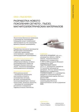 139
РАЗРАБОТКА НОВОГО
ПОКОЛЕНИЯ СЕГНЕТО-, ПЬЕЗО,
МАГНИТОЭЛЕКТРИЧЕСКИХ МАТЕРИАЛОВ
КОНКУРЕНТНЫЕ ПРЕИМУЩЕСТВА /
Экологически безопасное применение
и производство пьезокерамики.
Сокращение затрат потребляемой
электроэнергии за счет сокращения
времени спекания пьезокерамики.
СУТЬ ИННОВАЦИИ /
Разработана технология производства
бессвинцовой пьезокерамики
с рабочими параметрами,
сопоставимыми с параметрами
свинецсодержащей пьезокерамики.
ДОСТИГНУТЫЕ РЕЗУЛЬТАТЫ /
Созданы и протестированы
лабораторные образцы активных
пьезокерамических элементов.
Проведена базовая патентная
защита технологии производства
пьезокерамического материала.
РЫНОЧНЫЙ ПОТЕНЦИАЛ /
Потенциальные рынки:
- производство резонаторов,
акустических устройств,
ультразвуковых моторов,
датчиков, акселерометров,
пьезотрансформаторов, печатных
пьезоголовок, дизельных форсунок;
- производство пьезокерамики
для военных и гражданских
гидроакустических комплексов.
КОМАНДА /
КОРЧАГИН ВЛАДИМИР, д.ф.-м.н.,
руководитель проекта, соавтор
патента, выпускник Южного
федерального университета.
С 2001по 2009 сотрудник Йельского
университета, США.
АБДУЛВАХИДОВ КАМАЛ,
д.ф.-м..н., руководитель разработок
по технологии производства
материала., Институт физики Южного
Федерального университета.
РАХИМОВ ВАДИМ, к.т.н. руководитель
разработок пьезоэлектрических
преобразователей энергии, Институт
физики ЮФУ.
Команда проекта усилена
компетенциями Института
радиотехнических систем и управления
ЮФУ.
ООО «ПЬЕЗОТЕХ»
КОНТАКТЫ /
г. Ростов-на-Дону
Корчагин Владимир
+7(918) 543 02 26
vkorchagin@sfedu.ru
НОВЫЕМАТЕРИАЛЫ
 