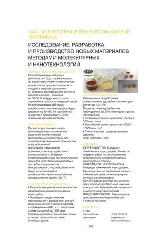 140
ИССЛЕДОВАНИЕ, РАЗРАБОТКА
И ПРОИЗВОДСТВО НОВЫХ МАТЕРИАЛОВ
МЕТОДАМИ МОЛЕКУЛЯРНЫХ
И НАНОТЕХНОЛОГИЙ
КОНКУРЕНТНЫЕ ПРЕИМУЩЕСТВА /
Разрабатываемые образцы
цеолитов сит будут превосходить
по характеристикам «механическая
прочность на срез после контакта
с водой в жидком состоянии»
и «скорость разогрева при контакте
цеолита с водой», дешевле
на 30-50 % и будут не уступать
зарубежным аналогам ведущих фирм.
Разрабатываемые образцы
алюмосиликатных нанотрубок будут
дешевле на 30-100 % зарубежных
аналогов и превосходить их по
основным характеристикам.
СУТЬ ИННОВАЦИИ /
Проект представляет новую
и инновационную технологию
получения синтетических
молекулярных цеолитовых сит
с высокой механической прочностью
и адсорбционной
емкостью и повышенной
устойчивостью к воздействию
капельной влаги. Впервые
в производственном технологическом
процессе изготовления цеолитных
адсорбентов в качестве
наноразмерного порообразователя
будут использоваться
алюмосиликатные (галлуазитные)
наноразмерные трубки (АНТ).
ДОСТИГНУТЫЕ РЕЗУЛЬТАТЫ /
• Разработана уникальная технология
изготовления алюмосиликатных
нанотрубок.
• Проведены теоретические
исследования и разработан способ
получения синтетического цеолита
с применением АНТ и с защитным
слоем толщиной до 300 мкм.
Образцы цеолита с защитным слоем
успешно прошли испытания
в лабораториях.
РЫНОЧНЫЙ ПОТЕНЦИАЛ /
Объем рынка потребления
отечественных адсорбентов ежегодно
растет на 10-15%.
По импортным адсорбентам
наблюдается до 20% ежегодного роста
потребления.
• Глобальный рынок цеолитов - более 4
500 млн. долл.
• Российский рынок цеолитов - 6000–
10000 млн. руб.
• Синтетические гранулированные
цеолиты
5000–9000 млн. руб.
КОМАНДА /
СЕРГЕЙ ФАСТОВ. Кандидат
технических наук, доцент. Является
лидером работ по исследованию
и применению алюмосиликатных
нанотрубок в России.
КНЯЗЕВА ЕЛЕНА ЕВГЕНЬЕВНА.
Кандидат химических наук, доцент.
Руководитель исследования физико-
химических свойств молекулярно-
ситовых катализаторов.
ЮРИЙ ЛЬВОВ. Доктор технических
наук, профессор. Ведущий научный
консультант. Крупнейший специалист
в мире по нанотехнологиям
ВЛАДИМИР ГЛУХОВ. Руководитель
направления молекулярных сит.
Главный технолог.
КОНТАКТЫ /
г. Уфа
Фастов Сергей
Анатольевич
+7 916 508 70 12
zmtpp@mail.ru
mtinm-2012@mail.ru
ЗАО «МОЛЕКУЛЯРНЫЕ ТЕХНОЛОГИИ И НОВЫЕ
МАТЕРИАЛЫ»
 