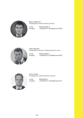 антон Скибин
руководитеЛь ЭнергетичеСкого Сектора
e-mail: ASkibin@sk.ru
телефон: +7(495) 967 01 48 добавочный 2411
юрий Сибирский
руководитеЛь Сектора «виЭ и материаЛы»
e-mail: YSibirskiy@sk.ru
телефон: +7(495) 967 01 48 добавочный 2495
павел морозов
руководитеЛь Сектора «промышЛенноСть и Жкх»
e-mail: PMorozov@sk.ru
телефон: +7(495) 967 01 48 добавочный 3001
марат зайдуллин
руководитеЛь нефетегазового Сектора
e-mail: MZaydullin@sk.ru
телефон: +7(495) 967 01 48 добавочный 3025
115
антон Скибин
руководитеЛь ЭнергетичеСкого Сектора
e-mail: ASkibin@sk.ru
телефон: +7(495) 967 01 48 добавочный 2411
юрий Сибирский
руководитеЛь Сектора «виЭ и материаЛы»
e-mail: YSibirskiy@sk.ru
телефон: +7(495) 967 01 48 добавочный 2495
павел морозов
руководитеЛь Сектора «промышЛенноСть и Жкх»
e-mail: PMorozov@sk.ru
телефон: +7(495) 967 01 48 добавочный 3001
телефон: +7(495) 967 01 48 добавочный 3025
145
 