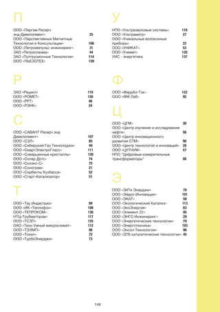 149
25
106
31
44
114
139
118
27
22
53
120
137
122
92
30
56
90
28
57
88
78
101
58
113
63
95
29
79
103
96
45
119
126
46
24
107
85
49
111
128
74
75
21
52
51
89
108
136
117
125
112
98
72
73
П
ООО «Пергам Рисерч
энд Девелопмент»
ООО «Перспективные Магнитные
Технологии и Консультации»
ООО «Петроимпульс инжиниринг»
ЗАО «Петроплазма»
ЗАО «Пултрузионные Технологии»
ООО «ПЬЕЗОТЕХ»
Р
ЗАО «Рецикл»
ООО «РОМЕТ»
ООО «РРТ»
ООО «РЭНК»
С
ООО «САВАНТ Рисерч энд
Девелопмент»
ООО «СЗЛ»
ООО «Сибирский Газ Технолоджи»
ООО «СмартЭлектроГласс»
ООО «Совершенные кристаллы»
ООО «Солар Дотс»
ООО «Солэкс-С»
ООО «Сонограм»
ООО «Сорбенты Кузбасса»
ООО «Старт-Катализатор»
Т
ООО «Тау Индастриз»
ООО «ИК «Теплофон»
ООО «ТЕПРОКОМ»
НТЦ«Трубметпром»
ООО «ТСЗП»
ОАО «Тион Умный микроклимат»
ООО «ТЭЭМП»
ООО «Тохил»
ООО «ТурбоЭнерджи»
У
НПО «Ультразвуковые системы»
ООО «Ультраметр»
ООО «Уникальные волоконные
приборы»
ООО «УНИКАТ»
ООО «Унимет»
УИС - энергетика
Ф
ООО «ФеррАл-Тэк»
ООО «ФМ Лаб»
Ц
ООО «ЦГМ»
ООО «Центр изучения и исследования
нефти»
ООО «Центр инновационного
развития СТМ»
ООО «Центр технологий и инноваций»
ООО «ЦУТНУМ»
НПО "Цифровые измерительные
трансформаторы"
Э
ООО «ЭйТи Энерджи»
ООО «Эйдос-Инновации»
ООО «ЭКАТ»
ООО «Экологический Катализ»
ООО «ЭкоЭнергия»
ООО «Элемент 22»
ООО «ЭНГО Инжиниринг»
ООО «Энергетические технологии»
ООО «Энерготехника»
ООО «Энсол Технологии»
ООО «ЭТБ каталитические технологии»
 